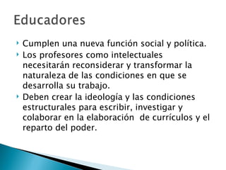    Cumplen una nueva función social y política.
   Los profesores como intelectuales
    necesitarán reconsiderar y transformar la
    naturaleza de las condiciones en que se
    desarrolla su trabajo.
   Deben crear la ideología y las condiciones
    estructurales para escribir, investigar y
    colaborar en la elaboración de currículos y el
    reparto del poder.
 
