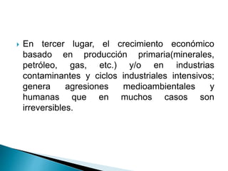  En tercer lugar, el crecimiento económico
basado en producción primaria(minerales,
petróleo, gas, etc.) y/o en industrias
contaminantes y ciclos industriales intensivos;
genera agresiones medioambientales y
humanas que en muchos casos son
irreversibles.
 