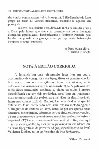 12 • CRÍTICA TEXTUAL DO NOVO TESTAMENTO
dar a maior segurança possível ao leitor quanto à fidedignidade da fonte
grega de todas as versões modernas, incluindo-se aquelas em
português.
Pastores, seminaristas e estudiosos da Bíblia devem dar graças
a Deus pela lacuna que agora se preenche em nossa literatura
evangélica especializada. Parabenizamos o Professor Paroschi pela
lucidez, amplitude e segurança com que apresenta informação
complexa e pouco entendida.
A Deus toda a glória!
Dr. Russell P. Shedd
NOTA À EDIÇÃO CORRIGIDA
A demanda por uma reimpressão deste livro me deu a
oportunidade de corrigir os erros tipográficos da primeira edição,
bem como introduzir alterações mínimas de conteúdo, parti­
cularmente relacionadas com o manuscrito 7Q5. A polêmica em
torno desse manuscrito continua, e, diante da muita literatura
especializada que tem sido produzida, seria justo um tratamento
mais pormenorizado dos problemas envolvidos na identificação do
fragmento com o texto de Marcos. Como o ideal seria que tal
tratamento fosse combinado com uma revisão metodológica e
bibliográfica do restante do livro, optou-se por ora apenas pelas
alterações mencionadas, sobretudo porque ainda estou convencido
de que os argumentos determinantes nas várias seções, inclusive a
respeito do 7Q5, continuam essencialmente válidos. Registro aqui
minha sincera gratidão àqueles que se preocuparam em identificar
os erros tipográficos da primeira edição, especialmente ao Prof.
Yaldemar Krõker, editor de Resenhas de Vox Scripturae.
Wilson Paroschi
 