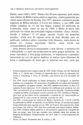106 • CRÍTICA TEXTUAL DO NOVO TESTAMENTO
Mainz, entre 1450 e 1455.1Dentro dos 50 anos seguintes, pelo menos
cem edições da Bíblia Latina ainda se seguiram, sendo preparadas por
várias casas editoras da Europa. Em 1477, apareceu a primeira porção
impressa da Bíblia hebraica, O Livro dos Salmos, e, em 1488, uma
edição completa do AT em sua língua original foi publicada na
Lombardia, Itália. Antes do ano de 1500, a Bíblia já havia sido
publicada em várias das principais línguas européias: checo, francês,
alemão e italiano.2 O NT grego, porém, exceto em pequenas
porções,3 ainda teve de esperar cerca de duas décadas para ser
publicado, embora o editor veneziano Aldo Manuzio, ainda dentro do
século xv, tivesse tencionado fazê-lo, como revela sua
correspondência particular.4
Essa demora deveu-se basicamente a dois fatores: o primeiro foi
a dificuldade e o custo em produzirem-se tipos gregos aceitáveis. Ao
tentar reproduzir a letra grega minúscula, os impressores a princípio
incorreram no erro de querer duplicar os muitos tipos diferentes de
letras e combinações de letras que se achavam nos mss., pelo que
1 Embora algumas obras tragam a data de 1456, James Thorpe, em The Gutenberg
Bible, p. 2, afirma que o término da impressão deu-se antes da separação dos
sócios J. Gutenberg, J. Fust e P. Schõffer, que ocorreu em 6 de novembro de
1455.
2 Em 1495, foram publicados na língua portuguesa, em Saragoça, as epístolas
paulinas e os evangelhos. No mesmo ano, foi publicada em Lisboa uma harmonia
dos evangelhos, em quatro volumes. Em 1505, também em Lisboa, os Atos e as
epístolas foram impressos. O NT completo foi publicado pela primeira vez em
1681, em Amsterdã, já na versão de João Ferreira de Almeida. A primeira edição
completa da Bíblia em português ocorreu somente em 1753, também na Holanda,
após Jacó op den Akker haver completado a tradução do A T, interrompida em
Ezequiel 48.12 com a morte de Almeida, ocorrida em 1691.
3 Em 1481, o texto grego dos cânticos de Maria e Zacarias (Lc 1.46-55 e 68-79)
foi publicado em Milão, no apêndice de um Saltério Grego. As mesmas passagens
foram publicadas uma segunda vez em 1486, em Veneza. Elas apareceram, ainda
em Veneza, em 1496 ou 1497, num livro publicado pela famosa Editora Aldine.
Em 1504, a Editora Aldine publicou os seis primeiros capítulos do evangelho de
João em grego, num livro que continha uma tradução latina dos poemas de
Gregório de Nazianzo. Posteriormente, em 1514, João 1.1-14 foi reimpresso em
Tiibingen.
4 Da n a , El Nuevo Testamento ante la crítica, p. 60.
 