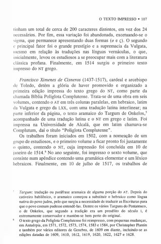 O TEXTO IMPRESSO • 107
linham um total de cerca de 200 caracteres distintos, em vez dos 24
necessários. Por fim, essa variação foi abandonada, excetuando-se o
sigma, que permanece apresentando duas formas (a e ç). O segundo
e principal fator foi o grande prestígio e a supremacia da Vulgata,
mesmo em relação às traduções nas línguas vernáculas, o que,
inicialmente, levou os estudiosos a se preocupar mais com a literatura
clássica profana. Finalmente, em 1514 surgiu o primeiro texto
impresso do NT grego.
Francisco Ximenes de Cisneros (1437-1517), cardeal e arcebispo
de Toledo, detém a glória de haver promovido e organizado a
primeira edição impressa do texto grego do NT, como parte da
chamada Bíblia Poliglota Complutense. Trata-se de uma obra em seis
volumes, contendo o AT em três colunas paralelas, em hebraico, latim
da Vulgata e grego da LXX, com uma tradução latina interlinear; na
parte inferior da página, o texto aramaico do Targum de Onkelos,5
acompanhado de uma tradução latina e o NT em grego e latim. Foi
impressa na Universidade de Alcalá, que em latim chamava-se
Complutum, daí o título “Poliglota Complutense”.
Os trabalhos foram iniciados em 1502, com a nomeação de um
grupo de estudiosos, e o primeiro volume a ficar pronto foi justamente
o quinto, contendo o NT, cuja impressão foi concluída em 10 de
janeiro de 1514.6 No ano seguinte, foi impresso o sexto volume, que
consiste num apêndice contendo uma gramática elementar e um léxico
hebraicos. Finalmente, em 10 de julho de 1517, os trabalhos de
5 Targum: tradução ou paráfrase aramaica de alguma porção do A T . Depois do
cativeiro babilónico, o aramaico começou a substituir o hebraico como língua
nativa do povo judeu, pelo que surgiu a necessidade de traduzir as Escrituras para
que o povo comum pudesse entendê-las. Dentre os vários Targuns do Pentateuco,
o de Onkelos, que segundo a tradição era um prosélito do século I, é
extremamente conservador e mantém-se bem perto do original.
6 O texto grego da Poliglota Complutense foi reimpresso, com pequenas mudanças,
em Antuérpia, em 1571, 1572, 1573, 1574, 1583 e 1584, por Christopher Plantin
e também por vários editores de Genebra, de 1609 em diante, incluindo-se as
edições datadas de 1609, 1610, 1612, 1619, 1620, 1622, 1627 e 1628.
 