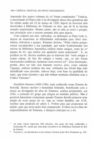 108 • CRÍTICA TEXTUAL DO NOVO TESTAMENTO
impressão dos quatro volumes do AT foram completados.7 Todavia,
a autorização do Papa Leão x da divulgação dessa obra grandiosa não
foi obtida senão em 22 de março de 1520, depois de haverem sido
devolvidos à Biblioteca do Vaticano os mss. que de lá se haviam
tomado emprestados. Mesmo assim, não se sabe ao certo o porquê,
sua circulação veio a ocorrer somente dois anos depois.
Com respeito aos mss. utilizados, na dedicação ao Papa Leão x,
depois de mencionar as dificuldades enfrentadas para obter mss.
latinos, hebraicos e gregos, Ximenes declara: “Pelas cópias gregas,
somos reconhecidos a sua santidade, que muito bondosamente nos
enviou da Biblioteca Apostólica códices muito antigos, tanto do AT
quanto do NT, que muitos nos ajudaram nesta empreitada”. E, no
prefácio ao NT, declara também que se tratavam das “mais antigas e
exatas cópias, de fato tão antigas e exatas, que, se não forem
inteiramente confiáveis, nenhuma outra merece ser”. Essa declaração,
porém, deve ser tida com bastante reserva, pois, como salienta
Vaganay, embora nenhum dos mss. utilizados em Alcalá haja sido
identificado com precisão, sabe-se hoje, com base na qualidade do
texto, que eram recentes e que não tinham nenhuma afinidade com o
Códice Vaticano.8
Desidério Erasmo (1469-1536), mais conhecido como Erasmo de
Roterdã, famoso escritor e humanista holandês, beneficiado com o
atraso na divulgação da obra de Ximenes, acabou produzindo, em
1516, o primeiro NT grego que chegou ao domínio público. Não é
possível determinar exatamente quando Erasmo decidiu preparar uma
edição do texto grego do NT, mas ao visitar Basiléia, em 1514,
recebeu uma proposta do editor J. Froben para que preparasse tal
edição, pelo que seria muito bem remunerado. Froben ouvira falar do
empreendimento de Ximenes, e desejava antecipar-se a ele.
7 Ao todo, foram impressas 600 coleções, das quais são hoje conhecidas e
localizadas 97, sendo que uma delas encontra-se na Biblioteca Nacional do Rio
de Janeiro.
8 Va g a n a y , An introduction to the textual criticism of the New Testament, p. 145.
 