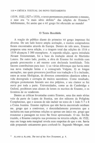 110 • CRÍTICA TEXTUAL DO NOVO TESTAMENTO
(1519, 1522,1527 e 1535), o texto permaneceu praticamente o mesmo,
e esse era “o mais sério defeito” das edições de Erasmo.1
2
Infelizmente, foi assim que o NT grego foi oferecido ao mundo!
O Texto Recebido
A reação do público diante do primeiro NT grego impresso foi
diversa. De um lado houve ampla aceitação, e muitos compradores
foram encontrados através da Europa. Dentro de três anos, Erasmo
preparou uma nova edição, e a tiragem total das edições de 1516 e
1519 alcançou 3 300 exemplares. A segunda edição, agora intitulada
Novum Testamentum, foi a base da tradução alemã de Martinho
Lutero. De outro lado, porém, a obra de Erasmo foi recebida com
grande preconceito e até mesmo com declarada hostilidade. Três
fatores contribuíram para isso: 1) as várias diferenças que havia entre
sua nova tradução latina e a consagrada Vulgata; 2) as longas
anotações, nas quais procurava justificar sua tradução e 3) a inclusão,
entre as notas filológicas, de diversos comentários cáusticos sobre a
vida desregrada e corrupta de muitos sacerdotes. Como resultado,
clérigos protestaram fazendo uso dos púlpitos, e seu clamor se fez
ouvir por toda a parte. Universidades, como as de Cambridge e
Oxford, proibiram seus alunos de lerem os escritos de Erasmo, e os
livreiros de os venderem.
Dentre as críticas levantadas contra Erasmo, uma das mais sérias
veio da parte de Lopes de Stunica, um dos editores da Poliglota
Complutense, que o acusou de não incluir no texto de 1 João 5.7 e 8
a Coma Joanina. Erasmo replicou que não havia encontrado nenhum
ms. grego que a contivesse, e descuidadamente prometeu que a
incluiria em suas próximas edições se apenas um único ms. grego que
trouxesse a passagem no texto lhe fosse apresentado. O ms. foi-lhe
trazido, e Erasmo cumpriu sua promessa na terceira edição, de 1522,
mas em longa nota marginal revela suas suspeitas de que o ms. havia
sido preparado unicamente para confundi-lo. Segundo Metzger, esse
1
2 Aland & Ala nd, The text o f the New Testament, p. 4.
 