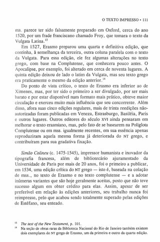 O TEXTO IMPRESSO • 111
ms. parece ter sido falsamente preparado em Oxford, cerca do ano
1520, por um frade franciscano chamado Froy, que tomara o texto da
Vulgata Latina.1
3
Em 1527, Erasmo preparou uma quarta e definitiva edição, que
continha, à semelhança da terceira, outra coluna paralela com o texto
da Vulgata. Para essa edição, ele fez algumas alterações no texto
grego, com base na Complutense, que conhecera pouco antes. O
Apocalipse, por exemplo, foi alterado em cerca de noventa lugares. A
quinta edição deixou de lado o latim da Vulgata, mas seu texto grego
era praticamente o mesmo da edição anterior.1
4
Do ponto de vista crítico, o texto de Erasmo era inferior ao de
Ximenes, mas, por ter sido o primeiro a ser divulgado, por ser mais
barato e por estar disponível num formato mais prático, obteve maior
circulação e exerceu muito mais influência que seu concorrente. Além
disso, afora suas cinco edições regulares, mais de trinta reedições não-
autorizadas foram publicadas em Veneza, Estrasburgo, Basiléia, Paris
e outros lugares. Outros editores do século xvi ainda pensaram em
melhorar o texto erasmiano, mas, pelo fato de se basearem na Poliglota
Complutense ou em mss. igualmente recentes, em sua essência apenas
reproduziram aquela mesma forma já deteriorada do NT grego, e
contribuíram para sua gradativa fixação.
Simão Colineu (c. 1475-1545), impressor humanista e inovador da
tipografia francesa, além de bibliotecário ajuramentado da
Universidade de Paris por mais de 20 anos, foi o primeiro a publicar,
em 1534, uma edição crítica do NT grego — isto é, baseada na colação
de mss., no texto de Erasmo e no texto complutense — e a adotar
inúmeras variantes que são hoje geralmente aceitas, posto que não teve
sucesso algum em obter crédito para elas. Assim, apesar de ser
preferível em relação às edições anteriores, seu trabalho nunca foi
reimpresso, pelo que acabou sendo totalmente superado pelas edições
de Estéfano, seu enteado.
I} The text ofthe New Testament, p. 101.
1
4 Na seção de obras raras da Biblioteca Nacional do Rio de Janeiro também existem
dois exemplares do NT grego de Erasmo, um da primeira e outro da quarta edição.
 
