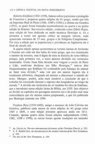 112 • CRÍTICA TEXTUAL DO NOVO TESTAMENTO
Roberto Estéfano (1503-1559), famoso editor parisiense e protegido
de Francisco I, preparou quatro edições do NT grego, sendo que três
na Imprensa Real de Paris (1546, 1549 e 1550) e a última em Genebra
(1551), as quais foram baseadas essencialmente na quarta e na quinta
edição de Erasmo. Sua terceira edição, conhecida como Editio Regia,
uma edição de luxo dedicada ao então monarca Henrique II, foi a
primeira a trazer um aparato crítico na margem interna, onde
apareciam variantes de 15 mss. gregos e da Poliglota Complutense.
Foi essa a edição que se popularizou e prevaleceu na Inglaterra até o
final do século xix.
A quarta edição apenas acrescentou as versões latinas de Jerônimo
e Erasmo em cada um dos lados do texto grego, que era exatamente
o mesmo da terceira, mas é digna de nota na história do texto bíblico
porque, pela primeira vez, o texto aparece dividido em versículos
numerados. Como fosse feita durante uma viagem a cavalo de Paris
a Lião, conforme declarou seu filho Henrique,1
5 tem-se dito
freqüentemente que Estéfano foi confundido pelo balanço do animal
ao fazer essa divisão,1
6 uma vez que em muitos lugares ela é
totalmente arbitrária, chegando até mesmo a obscurecer o sentido do
texto. Metzger, porém, acha mais razoável a conclusão de que o
trabalho foi executado durante o repouso das hospedarias ao longo da
estrada.1
7A divisão em versículos do AT também foi obra de Estéfano,
que a introduziu numa edição latina da Bíblia, em 1555. Seu objetivo
ao dividir os capítulos em passagens menores era o de poder usar uma
concordância que ele mesmo estava preparando, e que foi publicada
por Henrique somente em 1594.
Teodoro Beza (1519-1605), amigo e sucessor de João Calvino em
Genebra, publicou nada menos de nove edições do NT grego entre
1565 e 1604, e uma edição póstuma apareceu ainda em 1611.
Contudo, apenas quatro delas foram edições independentes (1565,
1582, 1588 e 1598); as outras foram apenas reedições em tamanho
1
5 /I/;. Douglas, The new international dictionary ofthe Christian Church, p. 353.
1
6 A. T. Robertson, An introduction to the textual criticism ofthe New Testament,
p. 100.
1
7 The text o f the New Testament, p. 104.
 