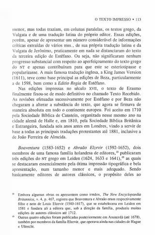 O TEXTO IMPRESSO »113
inenor, mas todas traziam, em colunas paralelas, os textos grego, da
Vulgata e de uma tradução latina do próprio editor. Essas edições,
porém, apesar de apresentar um número considerável de informações
críticas extraídas de vários mss., de sua própria tradução latina e da
Vulgata de Jerônimo, praticamente em nada se distanciaram do texto
da terceira edição de Estéfano. Ou seja, não significaram nenhum
progresso substancial com respeito ao aperfeiçoamento do texto grego
do NT e apenas contribuíram para que este se esteriotipasse e
popularizasse. A mais famosa tradução inglesa, a King James Version
(1611), teve como base principal as edições de Beza, particularmente
a de 1598, bem como a Editio Regia de Estéfano.
Nas edições impressas no século XVII, o texto de Erasmo
finalmente fixou-se de modo definitivo no chamado Texto Recebido.
As revisões efetuadas sucessivamente por Estéfano e por Beza não
chegaram a alterar a substância do texto, que agora se firmava de
maneira absoluta em todo o continente europeu. Foi aceito em 1710
pela Sociedade Bíblica de Canstein, organizada nesse mesmo ano na
cidade alemã de Halle e, em 1810, pela Sociedade Bíblica Britânica
e Estrangeira, fundada seis anos antes em Londres, vindo a servir de
base a todas as principais traduções protestantes até 1881, inclusive a
de João Ferreira de Almeida.
Boaventura (1583-1652) e Abraão Elzevir (1592-1652), dois
membros de uma famosa família holandesa de editores,1
8publicaram
três edições do NT grego em Leiden (1624, 1633 e 1641),1
9 as quais
se destacaram essencialmente pela ótima impressão tipográfica e bela
apresentação, num tamanho menor e mais adequado. Sendo
basicamente editores de autores clássicos, o propósito deles ao
1
8 Embora algumas obras os apresentem como irmãos, The New Encyclopaedia
Britannica, v. 4, p. 467, registra que Boaventura e Abraão eram respectivamente
filho e neto de Louis Elzevir (1540-1617), que se estabelecera em Leiden em
1581 e fundara ali a editora que, sob a direção da família, produziu muitas
edições de autores clássicos até 1712.
1
9 Outras quatro edições foram publicadas posteriormente em Amsterdã (até 1678),
também por membros da família Elzevir, que operava ainda nas cidades de Hague
e Ultrecht.
 