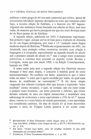 114 • CRÍTICA TEXTUAL DO NOVO TESTAMENTO
publicar o texto grego do NT era mais comercial que crítico, apesar de
procurarem introduzir algumas alterações no texto que tomaram como
base, a terceira edição de Estéfano, e o fazerem em 287 lugares.
Algumas das mudanças foram baseadas nas edições de Beza, mas nem
todas, de maneira que havia passagens em que seu texto divergia tanto
do de Beza quanto do de Estéfano.
A segunda edição, publicada em 1633, é duplamente importante.
Em primeiro lugar, porque serviu de base para a tradução de Almeida
do NT em língua portuguesa, por sinal a 13.a tradução numa língua
moderna depois da Reforma.20 Publicada originariamente em 1681, em
Amsterdã, essa tradução sofreu sucessivas revisões com relação à
linguagem e à ortografia, especialmente na segunda metade do século
xix e primeira metade do século XX,2
1 mas o antigo texto erasmiano
sobreviveu e continua bem presente na popular versão Revista e
Corrigida, nome que tem desde 1898, e na Edição Contemporânea,
lançada em 1990.
A outra razão pela qual a segunda edição dos Elzevires merece
destaque é bem mais ampla, e concerne à história geral do texto
neotestamentário. No prefácio em latim, anunciava-se que o leitor
tinha em mãos “o texto que é agora recebido por todos, no qual nada
damos de modificado ou corrompido”.22 E foi desse elogio
exagerado dos editores à própria obra que nasceu a expressão “texto
recebido” (textus receptus), o qual, na verdade, não era outro senão
o próprio texto bizantino, um texto posterior e inferior, que rolara
durante centenas de anos em cópias manuscritas e acumulara uma
sobrecarga de acréscimos e erros equivalentes a 15% do NT.2
3Apesar
disso, tornou-se o texto básico do mundo protestante, e sua autoridade
era considerada canônica. Os dias do século XV já eram decorridos
quando o texto da Vulgata Latina passava a ser aceito como
2
0 B itte n co u rt, O Novo Testamento: cânon, língua, texto, p. 210.
2
1 Veja John M ein , A Bíblia e como chegou até nós, p. 69-79, e Bitt en c o u r t , op.
cit., p. 216.
2
2 Em latim: “textum ergo habes, nunc ab omnibus receptum: in quo nihil
immutatum aut corruptum damus".
23 C h a m plin , O Novo Testamento interpretado, v. 1, p. 100.
 
