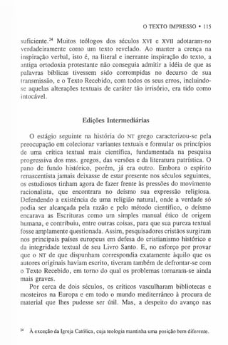 O TEXTO IMPRESSO »115
suficiente.24 Muitos teólogos dos séculos XVI e XVII adotaram-no
verdadeiramente como um texto revelado. Ao manter a crença na
inspiração verbal, isto é, na literal e inerrante inspiração do texto, a
antiga ortodoxia protestante não conseguia admitir a idéia de que as
palavras bíblicas tivessem sido corrompidas no decurso de sua
transmissão, e o Texto Recebido, com todos os seus erros, incluindo-
se aquelas alterações textuais de caráter tão irrisório, era tido como
intocável.
Edições Intermediárias
O estágio seguinte na história do NT grego caracterizou-se pela
preocupação em colecionar variantes textuais e formular os princípios
de uma crítica textual mais científica, fundamentada na pesquisa
progressiva dos mss. gregos, das versões e da literatura patrística. O
pano de fundo histórico, porém, já era outro. Embora o espírito
renascentista jamais deixasse de estar presente nos séculos seguintes,
os estudiosos tinham agora de fazer frente às pressões do movimento
racionalista, que encontrara no deísmo sua expressão religiosa.
Defendendo a existência de uma religião natural, onde a verdade só
podia ser alcançada pela razão e pelo método científico, o deísmo
encarava as Escrituras como um simples manual ético de origem
humana, e contribuiu, entre outras coisas, para que sua pureza textual
fosse amplamente questionada. Assim, pesquisadores cristãos surgiram
nos principais países europeus em defesa do cristianismo histórico e
da integridade textual de seu Livro Santo. E, no esforço por provar
que o NT de que dispunham correspondia exatamente àquilo que os
autores originais haviam escrito, tiveram também de defrontar-se com
o Texto Recebido, em torno do qual os problemas tornaram-se ainda
mais graves.
Por cerca de dois séculos, os críticos vasculharam bibliotecas e
mosteiros na Europa e em todo o mundo mediterrâneo à procura de
material que lhes pudesse ser útil. Mas, a despeito do avanço nas
24 À exceção da Igreja Católica, cuja teologia mantinha uma posição bem diferente.
 