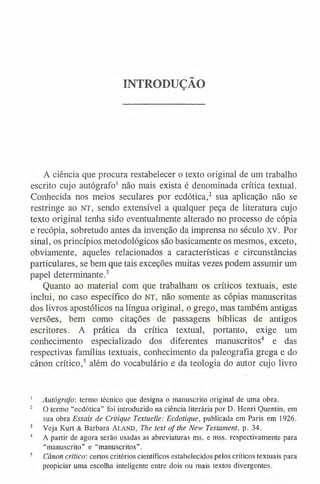 INTRODUÇÃO
A ciência que procura restabelecer o texto original de um trabalho
escrito cujo autógrafo1 não mais exista é denominada crítica textual.
Conhecida nos meios seculares por ecdótica,2 sua aplicação não se
restringe ao n t , sendo extensível a qualquer peça de literatura cujo
texto original tenha sido eventualmente alterado no processo de cópia
e recópia, sobretudo antes da invenção da imprensa no século XV. Por
sinal, os princípios metodológicos são basicamente os mesmos, exceto,
obviamente, aqueles relacionados a características e circunstâncias
particulares, se bem que tais exceções muitas vezes podem assumir um
papel determinante.3
Quanto ao material com que trabalham os críticos textuais, este
inclui, no caso específico do NT, não somente as cópias manuscritas
dos livros apostólicos na língua original, o grego, mas também antigas
versões, bem como citações de passagens bíblicas de antigos
escritores. A prática da crítica textual, portanto, exige um
conhecimento especializado dos diferentes manuscritos4 e das
respectivas famílias textuais, conhecimento da paleografia grega e do
cânon crítico,5 além do vocabulário e da teologia do autor cujo livro
1 Autógrafo: termo técnico que designa o manuscrito original de uma obra.
2 O termo “ecdótica” foi introduzido na ciência literária por D. Henri Quentin, em
sua obra Essais de Critique Textuelle: Ecdotique, publicada em Paris em 1926.
3 Veja Kurt & Barbara Aland, The text ofthe New Testament, p. 34.
4 A partir de agora serão usadas as abreviaturas ms. e mss. respectivamente para
“manuscrito” e “manuscritos”.
5 Cânon crítico-, certos critérios científicos estabelecidos pelos críticos textuais para
propiciar uma escolha inteligente entre dois ou mais textos divergentes.
 