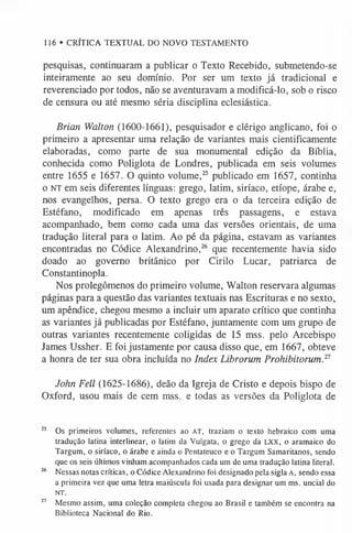 116 • CRÍTICA TEXTUAL DO NOVO TESTAMENTO
pesquisas, continuaram a publicar o Texto Recebido, submetendo-se
inteiramente ao seu domínio. Por ser um texto já tradicional e
reverenciado por todos, não se aventuravam a modificá-lo, sob o risco
de censura ou até mesmo séria disciplina eclesiástica.
Brian Walton (1600-1661), pesquisador e clérigo anglicano, foi o
primeiro a apresentar uma relação de variantes mais cientificamente
elaboradas, como parte de sua monumental edição da Bíblia,
conhecida como Poliglota de Londres, publicada em seis volumes
entre 1655 e 1657. O quinto volume,25 publicado em 1657, continha
o n t em seis diferentes línguas: grego, latim, siríaco, etíope, árabe e,
nos evangelhos, persa. O texto grego era o da terceira edição de
Estéfano, modificado em apenas três passagens, e estava
acompanhado, bem como cada uma das versões orientais, de uma
tradução literal para o latim. Ao pé da página, estavam as variantes
encontradas no Códice Alexandrino,26 que recentemente havia sido
doado ao governo britânico por Cirilo Lucar, patriarca de
Constantinopla.
Nos prolegômenos do primeiro volume, Walton reservara algumas
páginas para a questão das variantes textuais nas Escrituras e no sexto,
um apêndice, chegou mesmo a incluir um aparato crítico que continha
as variantes já publicadas por Estéfano, juntamente com um grupo de
outras variantes recentemente coligidas de 15 mss. pelo Arcebispo
James Ussher. E foi justamente por causa disso que, em 1667, obteve
a honra de ter sua obra incluída no Index Librorum Prohibitorum.1
1
John Fell (1625-1686), deão da Igreja de Cristo e depois bispo de
Oxford, usou mais de cem mss. e todas as versões da Poliglota de
25 Os primeiros volumes, referentes ao A T , traziam o texto hebraico com uma
tradução latina interlinear, o latim da Vulgata, o grego da L X X , o aramaico do
Targum, o siríaco, o árabe e ainda o Pentateuco e o Targum Samaritanos, sendo
que os seis últimos vinham acompanhados cada um de uma tradução latina literal.
26 Nessas notas críticas, o Códice Alexandrino foi designado pela sigla A , sendo essa
a primeira vez que uma letra maiúscula foi usada para designar um ms. uncial do
N T.
27 Mesmo assim, uma coleção completa chegou ao Brasil e também se encontra na
Biblioteca Nacional do Rio.
 