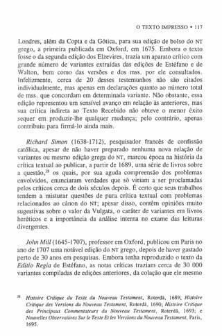 O TEXTO IMPRESSO «117
Londres, além da Copta e da Gótica, para sua edição de bolso do NT
grego, a primeira publicada em Oxford, em 1675. Embora o texto
fosse o da segunda edição dos Elzevires, trazia um aparato crítico com
grande número de variantes extraídas das edições de Estéfano e de
Walton, bem como das versões e dos mss. por ele consultados.
Infelizmente, cerca de 20 desses testemunhos não são citados
individualmente, mas apenas em declarações quanto ao número total
de mss. que concordam em determinada variante. Não obstante, essa
edição representou um sensível avanço em relação às anteriores, mas
sua crítica indireta ao Texto Recebido não obteve o menor êxito
sequer em produzir-lhe qualquer mudança; pelo contrário, apenas
contribuiu para firmá-lo ainda mais.
Richard Simon (1638-1712), pesquisador francês de confissão
católica, apesar de não haver preparado nenhuma nova relação de
variantes ou mesmo edição grega do NT, marcou época na história da
crítica textual ao publicar, a partir de 1689, uma série de livros sobre
a questão,28 os quais, por sua aguda compreensão dos problemas
envolvidos, enunciaram verdades que só viriam a ser proclamadas
pelos críticos cerca de dois séculos depois. É certo que seus trabalhos
tendem a misturar questões de pura crítica textual com problemas
relacionados ao cânon do NT; apesar disso, contêm opiniões muito
sugestivas sobre o valor da Vulgata, o caráter de variantes em livros
heréticos e a importância da análise interna no exame das leituras
divergentes.
John Mill (1645-1707), professor em Oxford, publicou em Paris no
ano de 1707 uma notável edição do NT grego, depois de haver gastado
perto de 30 anos em pesquisas. Embora tenha reproduzido o texto da
Editio Regia de Estéfano, as notas críticas traziam cerca de 30 000
variantes compiladas de edições anteriores, da colação que ele mesmo
28 Histoire Critique du Texte du Nouveau Testament, Roterdã, 1689; Histoire
Critique des Versions du Nouveau Testament, Roterdã, 1690; Histoire Critique
des Principaux Commentateurs du Nouveau Testament, Roterdã, 1693; e
Nouvelles Observations Sur le Texte Et les Versions du Nouveau Testament, Paris,
1695.
 