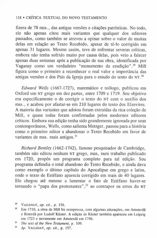 118 • CRÍTICA TEXTUAL DO NOVO TESTAMENTO
fizera de 78 mss., das antigas versões e citações patrísticas. No todo,
ele não apenas citou mais variantes que qualquer dos editores
passados, como também se atreveu a opinar sobre o valor de muitas
delas em relação ao Texto Recebido, apesar de tê-lo corrigido em
apenas 31 lugares. Mesmo assim, teve de enfrentar severas críticas,
embora não tenha sofrido muito por causa delas, pois veio a falecer
apenas duas semanas após a publicação de sua obra, identificada por
Vaganay como um verdadeiro “monumento da erudição”.29 Mill
figura como o primeiro a reconhecer o real valor e importância das
antigas versões e dos Pais da Igreja para o estudo do texto do NT.30
Edward Wells (1667-1727), matemático e teólogo, publicou em
Oxford um NT grego em dez partes, entre 1709 e 1719. Seu objetivo
era especificamente o de corrigir o texto do NT com o auxílio dos
mss., e acabou por afastar-se em 210 lugares do texto dos Elzevires.
A maioria das variantes que adotou foram extraídas da rica coleção de
Mill, e quase todas foram confirmadas pelos modernos editores
críticos. Embora sua edição tenha sido grandemente ignorada por seus
contemporâneos, Wells, como salienta Metzger, passou para a história
como o primeiro editor a abandonar o Texto Recebido em favor de
variantes de mss. mais antigos.3
1
Richard Bentley (1662-1742), famoso pesquisador de Cambridge,
também não editou nenhum NT grego, mas, num trabalho publicado
em 1720, propôs um programa completo para tal edição. Seu
programa defendia o total abandono do Texto Recebido, e ainda dava
como exemplo o último capítulo do Apocalipse em grego e latim,
onde o texto de Estéfano aparecia corrigido em mais de 40 lugares.
Ele chegou até mesmo a lamentar o fato de Estéfano haver-se
tornando o “papa dos protestantes”,32 ao contrapor os erros do NT
29 Vaganay, op. cit., p. 156.
30 Em 1710, a obra de Mill foi reimpressa, com algumas alterações, em Amsterdã
e Roterdã por Ludolf Küster. A edição de Küster também apareceu em Leipzig
em 1723 e novamente em Amsterdã em 1746.
3
1 The text of the New Testament, p. 109.
3
2 Ap. Vaganay, op. cit., p. 157.
 