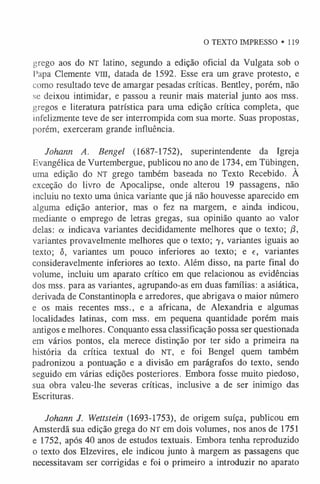 O TEXTO IMPRESSO • 119
grego aos do NT latino, segundo a edição oficial da Vulgata sob o
Papa Clemente VIII, datada de 1592. Esse era um grave protesto, e
como resultado teve de amargar pesadas críticas. Bentley, porém, não
se deixou intimidar, e passou a reunir mais material junto aos mss.
gregos e literatura patrística para uma edição crítica completa, que
infelizmente teve de ser interrompida com sua morte. Suas propostas,
porém, exerceram grande influência.
Johann A. Bengel (1687-1752), superintendente da Igreja
Evangélica de Vurtembergue, publicou no ano de 1734, em Tiibingen,
uma edição do NT grego também baseada no Texto Recebido. A
exceção do livro de Apocalipse, onde alterou 19 passagens, não
incluiu no texto uma única variante que já não houvesse aparecido em
alguma edição anterior, mas o fez na margem, e ainda indicou,
mediante o emprego de letras gregas, sua opinião quanto ao valor
delas: a indicava variantes decididamente melhores que o texto; /3,
variantes provavelmente melhores que o texto; 7 , variantes iguais ao
texto; <
5
, variantes um pouco inferiores ao texto; e e, variantes
consideravelmente inferiores ao texto. Além disso, na parte final do
volume, incluiu um aparato crítico em que relacionou as evidências
dos mss. para as variantes, agrupando-as em duas famílias: a asiática,
derivada de Constantinopla e arredores, que abrigava 0 maior número
e os mais recentes mss., e a africana, de Alexandria e algumas
localidades latinas, com mss. em pequena quantidade porém mais
antigos e melhores. Conquanto essa classificação possa ser questionada
em vários pontos, ela merece distinção por ter sido a primeira na
história da crítica textual do NT, e foi Bengel quem também
padronizou a pontuação e a divisão em parágrafos do texto, sendo
seguido em várias edições posteriores. Embora fosse muito piedoso,
sua obra valeu-lhe severas críticas, inclusive a de ser inimigo das
Escrituras.
Johann J. Wettstein (1693-1753), de origem suíça, publicou em
Amsterdã sua edição grega do NT em dois volumes, nos anos de 1751
e 1752, após 40 anos de estudos textuais. Embora tenha reproduzido
o texto dos Elzevires, ele indicou junto à margem as passagens que
necessitavam ser corrigidas e foi 0 primeiro a introduzir no aparato
 