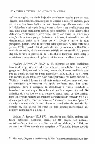 120 • CRÍTICA TEXTUAL DO NOVO TESTAMENTO
crítico as siglas que ainda hoje são geralmente usadas para os mss.
gregos, com letras maiúsculas para os unciais e números arábicos para
os minúsculos. No apêndice, em que discutia os problemas textuais do
NT, defendeu o princípio de que os mss. devem ser avaliados por sua
qualidade e não meramente por seu peso numérico, o que já havia sido
defendido por Bengel; e, além disso, sua edição trazia um léxico com
citações de autores gregos, latinos e rabínicos, ilustrando o uso de
determinadas palavras e frases do NT. Desde o início de suas
pesquisas, porém, teve de enfrentar séria oposição. A mais forte veio
já em 1730, quando foi deposto de seu pastorado em Basiléia e
enviado ao exílio, vindo a encontrar refúgio em Amsterdã. Ali, pouco
depois, tornou-se professor de Filosofia e Hebraico num colégio
arminiano e somente então pôde reiniciar seus trabalhos textuais.
William Bowyer, Jr. (1699-1777), membro de uma tradicional
família de impressores londrinos, publicou sua edição crítica do NT
grego em 1763, em dois volumes, depois de já haver publicado com
seu pai quatro edições do Texto Recebido (1715, 1728, 1743 e 1760).
Ele construiu seu texto com base principalmente nas notas críticas de
Wettstein quanto à forma textual mais antiga e colocou entre colchetes
as passagens que careciam do apoio de bons mss. Em outras
passagens, teve a coragem de abandonar o Texto Recebido e
introduzir variantes que dispunham de melhor suporte textual. No
apêndice do segundo volume, reservou ainda cerca de 200 páginas
para um grande número de emendas conjecturais do texto do NT e sua
devida pontuação. Embora estivesse “adiantado para sua época”,3
3
antecipando em mais de um século as conclusões da maioria dos
estudiosos, sua edição foi recebida com grande menosprezo nos
círculos acadêmicos e clericais.
Johann S. Semler (1725-1791), professor em Halle, embora não
tenha publicado nenhuma edição do NT grego, fez notáveis
contribuições no âmbito da crítica textual ao publicar, em 1764, um
comentário crítico baseado nas pesquisas de Wettstein. Tendo adotado
33 M etzger, Chapters in the history of the New Testament textual criticism, p. 160.
 