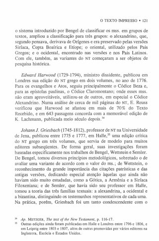 O TEXTO IMPRESSO • 121
o sistema introduzido por Bengel de classificar os mss. em grupos de
textos, ampliou a classificação para três grupos: o alexandrino, que,
segundo pensava, derivava de Orígenes e era preservado pelas versões
Siríaca, Copta Boaírica e Etíope; o oriental, utilizado pelos Pais
Gregos; e o ocidental, encontrado nas versões e nos Pais Latinos.
Com ele, também, as variantes do n t começaram a ser objetos de
pesquisa histórica.
Edward Harwood (1729-1794), ministro dissidente, publicou em
Londres sua edição do NT grego em dois volumes, no ano de 1776.
Para os evangelhos e Atos, seguiu principalmente o Códice Beza e,
para as epístolas paulinas, o Códice Claromontano; onde esses mss.
não eram aproveitáveis, utilizou-se de outros, em especial o Códice
Alexandrino. Numa análise de cerca de mil páginas do n t , E. Reuss
verificou que Harwood se afastou em mais de 70% do Texto
Recebido, e em 643 passagens concorda com a memorável edição de
K. Lachmann, publicada meio século depois.34
Johann J. Griesbach (1745-1812), professor de n t na Universidade
de Jena, publicou entre 1775 e 1777, em Halle,35 uma edição crítica
do n t grego em três volumes, que serviu de modelo para muitos
editores subseqüentes. De forma geral, suas investigações foram
baseadas especificamente nos trabalhos de Bengel, Wettstein e Semler.
De Bengel, tomou diversos princípios metodológicos, sobretudo o de
avaliar uma variante de acordo com o valor do ms.; de Wettstein, o
reconhecimento da grande importância das citações patrísticas e das
antigas versões, dedicando especial atenção àquelas que ainda não
haviam sido muito estudadas, como a Gótica, a Armênia e a Siríaca
Filoxeniana; e de Semler, que havia sido seu professor em Halle,
tomou a teoria das três famílias textuais: a alexandrina, a ocidental e
a bizantina, distinguindo os testemunhos representativos de cada uma.
Na prática, porém, Griesbach foi um tanto condescendente com o
34 Ap. M e t z g e r , The text of the New Testament, p. 116-17.
35 Outras edições ainda foram publicadas em Halle e Londres entre 1796 e 1806, e
em Leipzig entre 1803 e 1807, além de outras promovidas por vários editores na
Inglaterra, Escócia e Estados Unidos.
 