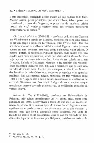 122 • CRÍTICA TEXTUAL DO NOVO TESTAMENTO
Texto Recebido, corrigindo-o bem menos do que poderia tê-lo feito.
Mesmo assim, pelos princípios que desenvolveu, talvez possa ser
considerado, como diz Vaganay, o precursor da moderna crítica
textual do NT,36 vindo a exercer junto aos críticos posteriores
extraordinária influência.37
Christian F. Matthaei (1744-1811), professor de Literatura Clássica
em Vitenbergue e depois em Moscou, publicou em Riga uma edição
do NT em grego e latim em 12 volumes, entre 1782 e 1788. Por não
ser elaborado sob os melhores critérios metodológicos e estar baseado
apenas em mss. recentes, seu texto grego é de pouco valor crítico. O
mesmo, porém, já não pode ser dito do aparato, onde muitos mss. são
citados com bastante exatidão, sendo que vários deles são conhecidos
hoje apenas mediante tais citações. Além de ter colado mss. em
Dresden, Leipzig e Gõttingen, Matthaei o fez também em Moscou,
onde encontrou inúmeros mss. bíblicos e patrísticos que haviam sido
trazidos do monte Atos. Ele fez, por exemplo, a colação de 34 mss.
das homilias de João Crisóstomo sobre os evangelhos e as epístolas
paulinas. Em sua segunda edição, publicada em três volumes entre
1803 e 1807, agora sem o texto latino, acrescentou as evidências de
cerca de 30 outros mss. Sua edição é digna de nota também porque
mencionou, parece que pela primeira vez, as evidências extraídas da
versão Eslava.
Johann L. Hug (1765-1846), professor na Universidade de
Friburgo, não editou propriamente um NT grego, mas, numa obra
publicada em 1808, desenvolveu a teoria de que mais ou menos no
início do século III os muitos tipos de textos do NT degeneraram-se
rapidamente e produziram o que denominou de edição comum, o
mesmo texto que hoje é conhecido como ocidental. Por volta da
metade do século m, na sua opinião, essa edição foi revisada em três
diferentes lugares: na Palestina, por Orígenes, revisão essa mais tarde
36 Op. cit., p. 160.
37 A la n d & A lan d , op. cit., p. 9.
 
