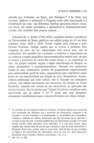 O TEXTO IMPRESSO • 123
adotada por Jerônimo; no Egito, por Hesíquio;38 e na Síria, por
Luciano. Embora a atribuição a Orígenes tenha sido equivocada e a
distribuição dos mss. nas diferentes famílias apresente muitos erros,
sua teoria foi muito perceptiva e apresentou-se fundamentalmente
correta; tem recebido bem poucos reparos.
Johannes M. A. Scholz (1794-1852), estudioso católico e professor
na Universidade de Bonn, publicou sua edição grega do NT em dois
volumes, entre 1830 e 1836. Tendo viajado pela Europa e pelo
Oriente Próximo, redigiu aquela que se tornou a primeira lista
completa de mss. do n t , adicionando 616 novos mss. aos já
conhecidos. Ele também foi o primeiro a enfatizar a importância de
se conhecer a região geográfica representada pelos muitos mss. no que
se tornou o precursor da teoria dos textos locais, e, ao classificar os
mss. em grupos textuais, seguiu a dupla classificação de Bengel: os
textos alexandrino e constantinopolitano. Durante seu minucioso
exame de mss. minúsculos, porém, foi grandemente impressionado
pela uniformidade geral do texto, característica que considerou como
prova de sua superioridade em relação ao texto alexandrino. Assim,
embora publicasse um texto crítico, isto é, baseado em princípios
críticos, sua edição representou um retrocesso em direção ao Texto
Recebido, somente em virtude de sua incoerência na aplicação das
teorias textuais. Parvis declara que “Scholz foi talvez o estudioso mais
equivocado que já editou o NT” ,39 ainda que suas pesquisas
certamente contribuíssem para o desenvolvimento da crítica textual.
38 No prefácio de sua tradução latina de Crônicas, Jerônimo afirma que o texto da
LX X preparado por Hesíquio era o preferido em Alexandria, enquanto o de
Luciano o era em Antioquia e Constantinopla, e, no prefácio dos evangelhos,
condena o trabalho de ambos, declarando que não deveriam ter-se atrevido a
corrigir o texto da L X X . Lamenta também que era inútil tentar corrigir o n t pelas
muitas versões cujas alterações eram indevidas. E é com base nessas vagas
citações que mesmo hoje há autores que vinculam o tipo de texto alexandrino a
Hesíquio. Nada mais, porém, sabe-se acerca dele, além do fato de que era bispo
no Egito e foi martirizado em Alexandria, cerca do ano 311, pelo Imperador
Maximino (veja E u s É B IO , História eclesiástica, V in , 13.).
39 Op. cit., p. 602.
 