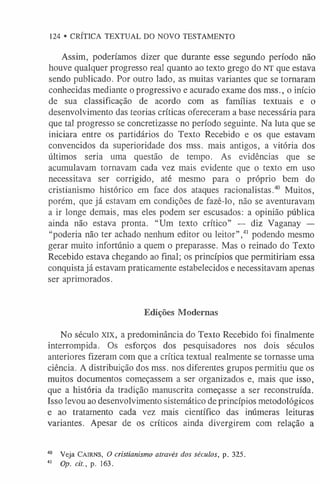 Assim, poderíamos dizer que durante esse segundo período não
houve qualquer progresso real quanto ao texto grego do NT que estava
sendo publicado. Por outro lado, as muitas variantes que se tornaram
conhecidas mediante o progressivo e acurado exame dos mss., o início
de sua classificação de acordo com as famílias textuais e o
desenvolvimento das teorias críticas ofereceram a base necessária para
que tal progresso se concretizasse no período seguinte. Na luta que se
iniciara entre os partidários do Texto Recebido e os que estavam
convencidos da superioridade dos mss. mais antigos, a vitória dos
últimos seria uma questão de tempo. As evidências que se
acumulavam tornavam cada vez mais evidente que o texto em uso
necessitava ser corrigido, até mesmo para o próprio bem do
cristianismo histórico em face dos ataques racionalistas.40 Muitos,
porém, que já estavam em condições de fazê-lo, não se aventuravam
a ir longe demais, mas eles podem ser escusados: a opinião pública
ainda não estava pronta. “Um texto crítico” — diz Vaganay —
“poderia não ter achado nenhum editor ou leitor”,4
1 podendo mesmo
gerar muito infortúnio a quem o preparasse. Mas o reinado do Texto
Recebido estava chegando ao final; os princípios que permitiriam essa
conquista já estavam praticamente estabelecidos e necessitavam apenas
ser aprimorados.
Edições Modernas
No século XIX, a predominância do Texto Recebido foi finalmente
interrompida. Os esforços dos pesquisadores nos dois séculos
anteriores fizeram com que a crítica textual realmente se tornasse uma
ciência. A distribuição dos mss. nos diferentes grupos permitiu que os
muitos documentos começassem a ser organizados e, mais que isso,
que a história da tradição manuscrita começasse a ser reconstruída.
Isso levou ao desenvolvimento sistemático de princípios metodológicos
e ao tratamento cada vez mais científico das inúmeras leituras
variantes. Apesar de os críticos ainda divergirem com relação a
40 Veja Ca ir n s, O cristianismo através dos séculos, p. 325.
4
1 Op. cit., p. 163.
124 • CRÍTICA TEXTUAL DO NOVO TESTAMENTO
 