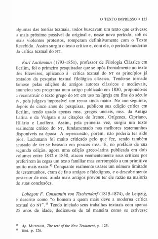 O TEXTO IMPRESSO • 125
algumas das teorias textuais, todos buscavam um texto que estivesse
o mais próximo possível do original e, nesse novo período, sob os
mais violentos protestos, romperam definitivamente com o Texto
Recebido. Assim surgiu o texto crítico e, com ele, o período moderno
da crítica textual do NT.
Karl Lachmann (1793-1851), professor de Filologia Clássica em
Berlim, foi o primeiro pesquisador que se opôs frontalmente ao texto
dos Elzevires, aplicando à crítica textual do NT os princípios já
testados da pesquisa textual filológica clássica. Tendo-se tornado
famoso pelas edições de antigos autores clássicos e medievais,
anunciou seu programa num artigo publicado em 1830, propondo-se
a reconstruir o texto grego do NT em uso na Igreja em fins do século
IV, pois julgava impossível um recuo ainda maior. No ano seguinte,
depois de cinco anos de pesquisas, publicou sua edição crítica em
Berlim, tendo usado apenas mss. gregos unciais, mss. da Antiga
Latina e da Vulgata e as citações de Ireneu, Orígenes, Cipriano,
Hilário e Lucífero. Assim, pela primeira vez, surgiu um texto
realmente crítico do NT, fundamentado nos melhores testemunhos
disponíveis na época. A repercussão, porém, não poderia ter sido
pior. Lachmann foi muito criticado pelo que fez, sendo também
acusado de ter-se baseado em poucos mss. E, no prefácio de sua
segunda edição, agora uma edição greco-latina publicada em dois
volumes entre 1842 e 1850, atacou veementemente seus críticos por
preferirem às cegas um texto familiar mas corrompido a um primitivo
muito mais exato.42 Conquanto realmente usasse um número limitado
de testemunhos, eram de fato antigos e fidedignos, e o descobrimento
posterior de mss. ainda mais antigos provou ter ele razão na maioria
de suas conclusões.
Lobegott F. Constantin von Tischendorf (1815 -1874), de Leipzig,
é descrito como “o homem a quem mais deve a moderna crítica
textual do NT” .43 Tendo iniciado seus trabalhos textuais com apenas
25 anos de idade, dedicou-se de tal maneira como se estivesse
42 Ap. M e t z g e r , The text ofthe New Testament, p. 125.
43 Ibid, p. 126.
 