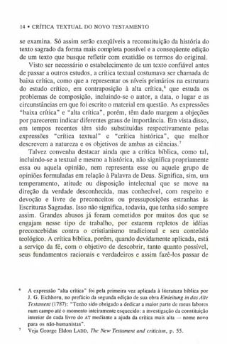 14 • CRÍTICA TEXTUAL DO NOVO TESTAMENTO
se examina. Só assim serão exeqüíveis a reconstituição da história do
texto sagrado da forma mais completa possível e a conseqüente edição
de um texto que busque refletir com exatidão os termos do original.
Visto ser necessário o estabelecimento de um texto confiável antes
de passar a outros estudos, a crítica textual costumava ser chamada de
baixa crítica, como que a representar os níveis primários na estrutura
do estudo crítico, em contraposição à alta crítica,6 que estuda os
problemas de composição, incluindo-se o autor, a data, o lugar e as
circunstâncias em que foi escrito o material em questão. As expressões
“baixa crítica” e “alta crítica”, porém, têm dado margem a objeções
por parecerem indicar diferentes graus de importância. Em vista disso,
em tempos recentes têm sido substituídas respectivamente pelas
expressões “crítica textual” e “crítica histórica”, que melhor
descrevem a natureza e os objetivos de ambas as ciências.7
Talvez convenha destacar ainda que a crítica bíblica, como tal,
incluindo-se a textual e mesmo a histórica, não significa propriamente
essa ou aquela opinião, nem representa esse ou aquele grupo de
opiniões formuladas em relação à Palavra de Deus. Significa, sim, um
temperamento, atitude ou disposição intelectual que se move na
direção da verdade desconhecida, mas conhecível, com respeito e
devoção e livre de preconceitos ou pressuposições estranhas às
Escrituras Sagradas. Isso não significa, todavia, que tenha sido sempre
assim. Grandes abusos já foram cometidos por muitos dos que se
engajam nesse tipo de trabalho, por estarem repletos de idéias
preconcebidas contra o cristianismo tradicional e seu conteúdo
teológico. A crítica bíblica, porém, quando devidamente aplicada, está
a serviço da fé, com o objetivo de descobrir, tanto quanto possível,
seus fundamentos racionais e verdadeiros e assim fazê-los passar de
6 A expressão “alta crítica” foi pela primeira vez aplicada à literatura bíblica por
J. G. Eichhorn, no prefácio da segunda edição de sua obra Einleitung in dasAlte
Testament (1787): “Tenho sido obrigado a dedicar a maior parte de meus labores
num campo até o momento inteiramente esquecido: a investigação da constituição
interior de cada livro do AT mediante a ajuda da crítica mais alta — nome novo
para os não-humanistas”.
7 Veja George Eldon L a d d , The New Testament and criticism, p. 55.
 