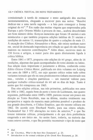 comissionado à tarefa de restaurar o texto autógrafo dos escritos
neotestamentários, chegando a escrever para sua noiva: “Resolvi
dedicar-me a uma tarefa sagrada — a luta para conseguir a forma
original do n t ” .44 Em razão das muitas viagens que empreendeu pela
Europa e pelo Oriente Médio à procura de mss., acabou descobrindo
um bom número deles: Kenyon menciona que foram 18 unciais e seis
minúsculos e que também preparou edições inéditas de 21 unciais e
reedições de outros 11; transcrições de quatro e colações de mais 13.
À exceção dos Códices Alexandrino e Beza, não existe nenhum outro
ms. uncial de destacada importância em relação ao qual ele não fizesse
maiores ou menores contribuições.45 Além disso, escreveu mais de
150 livros e artigos, a maior parte dos quais diretamente ligada à
crítica bíblica.
Entre 1841 e 1873, preparou oito edições do n t grego, além de 16
reedições, algumas das quais acompanhadas do texto alemão ou latino.
Sua edição mais importante é justamente a última, conhecida como
Editio Octava Critica Maior, publicada em dois volumes em Leipzig
nos anos de 1869 a 1872, em cujo aparato crítico reúne tudo sobre
variantes textuais que ele ou seus predecessores tinham encontrado nos
mss., versões e citações patrísticas — um material valioso para
qualquer trabalho crítico-textual do NT até os dias de hoje. Tanto é
assim que foi reimpressa em 1965.
Das oito edições críticas, nas três primeiras, publicadas nos anos
de 1841 e 1842, seguiu bem de perto o texto de Lachmann, nas quatro
seguintes, publicadas entre 1849 e 1859, pareceu recuar um pouco em
direção ao Texto Recebido, mas na última, mudou totalmente sua
perspectiva e seguiu da maneira mais próxima possível o produto de
sua grande descoberta, o Códice Sinaítico, que ele mesmo editara em
1862. De acordo com Eberhard Nestle, para sua oitava edição,
Tischendorf fez 3 572 alterações no texto da anterior,46 o que lhe
trouxe inúmeras críticas, principalmente a de que dera preferência
exagerada a um único ms. Ao assim fazer, todavia, na maioria das
vezes esteve correto, o que lhe permitiu reconstruir o tipo de texto que
44 Ibid.
45 Ap. C o lw ell, What is the best New Testament?, p. 23.
46 Introduction to the textual criticism of the Greek New Testament, p. 20.
126 • CRÍTICA TEXTUAL DO NOVO TESTAMENTO
 