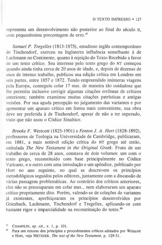O TEXTO IMPRESSO • 127
representa um desenvolvimento não posterior ao final do século II,
com pequeníssima porcentagem de erro.4
7
Samuel P. Tregelles (1813-1875), estudioso inglês contemporâneo
de Tischendorf, exerceu na Inglaterra influência semelhante à de
Lachmann no Continente, quanto à rejeição do Texto Recebido a favor
de um texto crítico. Seu interesse pelo texto grego do NT começou
quando ainda tinha cerca de 20 anos de idade, e, depois de dezenas de
anos de intenso trabalho, publicou sua edição crítica em Londres em
seis partes, entre 1857 e 1872. Tendo empreendido inúmeras viagens
pela Europa, conseguiu colar 17 mss. de maneira tão cuidadosa que
lhe permitiu inclusive corrigir algumas citações errôneas de críticos
anteriores; também examinou muitas citações patrísticas e antigas
versões. Por sua aguda percepção no julgamento das variantes e por
apresentar um aparato crítico em forma mais conveniente, sua obra
deve ser preferida à de Tischendorf, apesar de não a ter superado,
visto que não usou o Códice Sinaítico.
Brooke F. Westcott (1825-1901) e Fenton J. A. Hort (1828-1892),
professores de Teologia na Universidade de Cambridge, publicaram,
em 1881, a mais notável edição crítica do NT grego até então,
intitulada The New Testament in the Original Greek. Fruto de um
trabalho de cerca de 28 anos, constava de dois volumes: um com o
texto grego, reconstituído com base principalmente no Códice
Vaticano, e o outro com uma introdução e um apêndice, publicado por
Hort no ano seguinte, no qual se descrevem os princípios
metodológicos seguidos pelos editores, juntamente com a discussão de
várias passagens problemáticas. Ao contrário dos críticos anteriores,
eles não se preocuparam em colar mss., nem elaboraram um aparato
crítico propriamente dito. Porém, valendo-se de coleções de variantes
já existentes, aperfeiçoaram os princípios desenvolvidos por
Griesbach, Lachmann, Tischendorf e Tregelles, aplicando-os com
bastante rigor e imparcialidade na reconstituição do texto.4
8
47 C h a m plin , op. cit., v. 1, p. 101.
48 Para um resumo dos princípios e procedimentos críticos adotados por Wetscott
e Hort, veja M e t zg er , The text of the New Testament, p. 129-31.
 