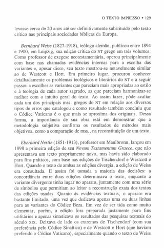 O TEXTO IMPRESSO • 129
levasse cerca de 20 anos até ser definitivamente substituído pelo texto
crítico nas principais sociedades bíblicas da Europa.
Bernhard Weiss (1827-1918), teólogo alemão, publicou entre 1894
e 1900, em Leipzig, sua edição crítica do n t grego em três volumes.
Como professor de exegese neotestamentária, operou principalmente
com base nas chamadas evidências internas para a escolha das
variantes e, apesar disso, seu texto mostrou-se notavelmente similar
ao de Westcott e Hort. Em primeiro lugar, procurou conhecer
detalhadamente os problemas teológicos e literários do NT e a seguir
passou a escolher as variantes que pareciam mais apropriadas ao estilo
e à teologia de cada autor sagrado, as que pareciam harmonizar-se
melhor com o intuito geral do texto. Ao assim fazer, pôde avaliar
cada um dos principais mss. gregos do NT em relação aos diversos
tipos de erros que catalogou e como resultado também concluiu que
o Códice Vaticano é o que mais se aproxima dos originais. Dessa
forma, a importância de sua obra está em demonstrar que a
metodologia subjetiva confirma os resultados de métodos mais
objetivos, como a comparação de mss., na reconstituição de um texto.
EberhardNestle (1851-1913), professor em Maulbronn, lançou em
1898 a primeira edição de seu Novum Testamentum Graece, que não
apresentava um texto propriamente novo, mas havia sido elaborado
para fins práticos, com base nas edições de Tischendorf e Westcott e
Hort. Quando o texto de ambas as edições divergia, a edição de Weiss
era consultada. E assim foi tomada a maioria das decisões: a
concordância entre duas edições determinava o texto, enquanto a
variante divergente tinha lugar no aparato, juntamente com uma série
de símbolos que permitiam ao leitor a reconstrução exata dos textos
das edições usadas. Quanto às evidências textuais, o aparato era
bastante limitado, uma vez que dedicava apenas uma ou duas linhas
para as variantes do Códice Beza. Em vez de ser tida como muito
elementar, porém, a edição fora preparada justamente para fins
utilitários e apenas sintetizava os resultados das pesquisas textuais do
século xix. Deixava de lado os extremos de Tischendorf (com sua
preferência pelo Códice Sinaítico) e de Westcott e Hort (que haviam
preferido o Códice Vaticano), especialmente quando o texto de Weiss
 