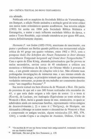 130 • CRÍTICA TEXTUAL DO NOVO TESTAMENTO
era adotado.
Publicada sob os auspícios da Sociedade Bíblica de Vurtembergue,
em Stuttgart, a edição Nestle assinalou a aceitação geral do texto crítico
nos meios tanto eclesiásticos quanto acadêmicos. Sua terceira edição
(1903) foi aceita em 1904 pela Sociedade Bíblica Britânica e
Estrangeira, a maior e mais influente sociedade bíblica da época, e
assim o Texto Recebido, cujo reinado estendera-se por quase 400 anos,
estava definitivamente deposto.
Hermann F. von Soden (1852-1914), americano de nascimento, era
pastor e professor em Berlim quando publicou sua monumental edição
crítica do NT grego em quatro volumes, entre 1902 e 1913, com o
pomposo título Die Schriften des Neuen Testaments in ihrer ältesten
erreichbaren Textgestalt hergestelt auf Grund ihrer Textgeschichte.52
Com o apoio de Elise König, abastada patrocinadora que lhe proveu os
meios necessários, enviou cerca de 40 estudantes e críticos aos
mosteiros e bibliotecas da Europa e do Oriente Médio à procura de
mss., e um grande número de colações veio à luz. Não obstante suas
prolongadas investigações de inúmeros mss. e seu intenso estudo da
história do texto grego, os princípios textuais que adotou representaram
verdadeiro retrocesso, ao ponto de seu trabalho ser comumente descrito
como “um magnífico fracasso”.5
3
Sua teoria textual era bem diversa da de Westcott e Hort. Ele partiu
da premissa de que até o ano 300 foram realizadas três recensões do
NT, o que teria dado origem a três tipos de textos: 1) o texto K
(Koivrj), de Luciano, em Antioquia (Equivalente ao texto siríaco de
Westcott e Hort, inclui a grande massa de mss. minúsculos, os quais se
subdividem ainda em numerosas famílias, representando vários estágios
de desenvolvimento.); 2) o texto H ('Hoúxioç), de Hesíquio, em
Alexandria (Abrange os textos neutro e alexandrino de Westcott e Hort
e compreende os antigos unciais, alguns minúsculos [33, 892, 579,
1241], a versão Copta e as citações de Atanásio, Dídimo, Cirilo de
52 “Os escritos do NT em sua forma textual mais antiga acessível, restaurada com base
em sua história textual.”
53 M e tz g e r, The text o f the New Testament, p. 139.
 