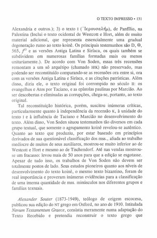 O TEXTO IMPRESSO »131
Alexandria e outros.); 3) o texto l ( ’lepouoaAr)^), de Panfílio, na
Palestina (Inclui o texto ocidental de Westcott e Hort, além de muito
material adicional, que representa essencialmente uma gradual
degeneração rumo ao texto koinê. Os principais testemunhos são D, 0,
565, f 3 e as versões Antiga Latina e Siríaca, os quais também se
subdividem em numerosas famílias formadas mais ou menos
unitariamente.). De acordo com Von Soden, essas três recensões
remontam a um só arquétipo (chamado h ik ) não preservado, mas
podendo ser reconstituído comparando-se as recensões ora entre si, ora
com as versões Antiga Latina e Siríaca, e as citações patrísticas. Além
disso, dizia ele, o texto original foi corrompido no século II: os
evangelhos e Atos por Taciano, e as epístolas paulinas por Marcião. Ao
ser descobertas e eliminadas as corrupções, chega-se, portanto, ao texto
original.
Tal reconstituição histórica, porém, suscitou inúmeras críticas,
particularmente quanto à independência da recensão K, à unidade do
texto I e à influência de Taciano e Marcião no desenvolvimento do
texto. Além disso, Von Soden situou testemunhos tão diversos em cada
grupo textual, que somente o agrupamento koinê revelou-se autêntico.
Quanto ao texto que produziu, por estar baseado em princípios
derivados de sua questionável classificação dos mss., aliada ao trabalho
medíocre de muitos de seus auxiliares, mostrou-se muito inferior ao de
Westcott e Hort e mesmo ao de Tischendorf. Até nas vendas mostrou-
se um fracasso: levou mais de 50 anos para que a edição se esgotasse.
Apesar de tudo isso, os trabalhos de Von Soden não devem ser
totalmente postos de lado. Seus estudos pioneiros quanto aos níveis de
desenvolvimento do texto koinê, o mesmo texto bizantino, foram de
real importância e proveram inúmeras evidências para a classificação
de uma imensa quantidade de mss. minúsculos nos diferentes grupos e
famílias textuais.
Alexander Souter (1873-1949), teólogo de origem escocesa,
publicou sua edição do NT grego em Oxford, no ano de 1910. Intitulada
Novum Testamentum Graece, consistia meramente numa adaptação do
Texto Recebido e pretendia reconstruir o texto grego que
 