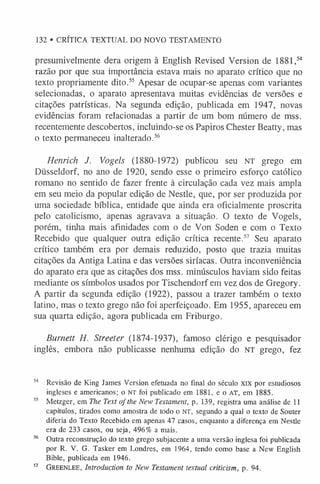 132 • CRÍTICA TEXTUAL DO NOVO TESTAMENTO
presumivelmente dera origem à English Revised Version de 1881,5
4
razão por que sua importância estava mais no aparato crítico que no
texto propriamente dito.5
5 Apesar de ocupar-se apenas com variantes
selecionadas, o aparato apresentava muitas evidências de versões e
citações patrísticas. Na segunda edição, publicada em 1947, novas
evidências foram relacionadas a partir de um bom número de mss.
recentemente descobertos, incluindo-se os Papiros Chester Beatty, mas
o texto permaneceu inalterado.5
6
Henrich J. Vogels (1880-1972) publicou seu NT grego em
Düsseldorf, no ano de 1920, sendo esse o primeiro esforço católico
romano no sentido de fazer frente à circulação cada vez mais ampla
em seu meio da popular edição de Nestle, que, por ser produzida por
uma sociedade bíblica, entidade que ainda era oficialmente proscrita
pelo catolicismo, apenas agravava a situação. O texto de Vogels,
porém, tinha mais afinidades com o de Von Soden e com o Texto
Recebido que qualquer outra edição crítica recente.57 Seu aparato
crítico também era por demais reduzido, posto que trazia muitas
citações da Antiga Latina e das versões siríacas. Outra inconveniência
do aparato era que as citações dos mss. minúsculos haviam sido feitas
mediante os símbolos usados por Tischendorf em vez dos de Gregory.
A partir da segunda edição (1922), passou a trazer também o texto
latino, mas o texto grego não foi aperfeiçoado. Em 1955, apareceu em
sua quarta edição, agora publicada em Friburgo.
Burnett H. Streeter (1874-1937), famoso clérigo e pesquisador
inglês, embora não publicasse nenhuma edição do n t grego, fez
54 Revisão de King James Version efetuada no final do século xix por estudiosos
ingleses e americanos; o N T foi publicado em 1881, e o A T , em 1885.
55 Metzger, em The Text ofthe New Testament, p. 139, registra uma análise de 11
capítulos, tirados como amostra de todo o N T , segundo a qual o texto de Souter
diferia do Texto Recebido em apenas 47 casos, enquanto a diferença em Nestle
era de 233 casos, ou seja, 496% a mais.
56 Outra reconstrução do texto grego subjacente a uma versão inglesa foi publicada
por R. V. G. Tasker em Londres, em 1964, tendo como base a New English
Bible, publicada em 1946.
5
7 Greenlee, Introduction to New Testament textual criticism, p. 94.
 