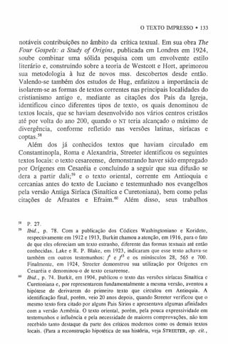 O TEXTO IMPRESSO • 133
notáveis contribuições no âmbito da crítica textual. Em sua obra The
Four Gospels: a Study of Origins, publicada em Londres em 1924,
soube combinar uma sólida pesquisa com um envolvente estilo
literário e, construindo sobre a teoria de Westcott e Hort, aprimorou
sua metodologia à luz de novos mss. descobertos desde então.
Valendo-se também dos estudos de Hug, enfatizou a importância de
isolarem-se as formas de textos correntes nas principais localidades do
cristianismo antigo e, mediante as citações dos Pais da Igreja,
identificou cinco diferentes tipos de texto, os quais denominou de
textos locais, que se haviam desenvolvido nos vários centros cristãos
até por volta do ano 200, quando o NT teria alcançado o máximo de
divergência, conforme refletido nas versões latinas, siríacas e
coptas.5
8
Além dos já conhecidos textos que haviam circulado em
Constantinopla, Roma e Alexandria, Streeter identificou os seguintes
textos locais: o texto cesareense, demonstrando haver sido empregado
por Orígenes em Cesaréia e concluindo a seguir que sua difusão se
dera a partir dali;5
9 e o texto oriental, corrente em Antioquia e
cercanias antes do texto de Luciano e testemunhado nos evangelhos
pela versão Antiga Siríaca (Sinaítica e Curetoniana), bem como pelas
citações de Afraates e Efraim.6
0 Além disso, seus trabalhos
58 P. 27.
59 Ibid., p. 78. Com a publicação dos Códices Washingtoniano e Korideto,
respectivamente em l912el913, Burkitt chamou a atenção, em 1916, para o fato
de que eles ofereciam um texto estranho, diferente das formas textuais até então
conhecidas. Lake e R. P. Blake, em 1923, indicaram que esse texto achava-se
também em outros testemunhos: / e / 3 e os minúsculos 28, 565 e 700.
Finalmente, em 1924, Streeter demonstrou sua utilização por Orígenes em
Cesaréia e denominou-o de texto cesareense.
60 Ibid., p. 74. Burkit, em 1904, publicou o texto das versões siríacas Sinaítica e
Curetoniana e, por representarem fundamentalmente a mesma versão, aventou a
hipótese de derivarem do primeiro texto que circulou em Antioquia. A
identificação final, porém, veio 20 anos depois, quando Streeter verificou que o
mesmo texto fora citado por alguns Pais Sírios e apresentava algumas afinidades
com a versão Armênia. O texto oriental, porém, pela pouca expressividade em
testemunhos e influência e pela necessidade de maiores comprovações, não tem
recebido tanto destaque da parte dos críticos modernos como os demais textos
locais. (Para a reconstrução hipotética de sua história, veja Streeter, op. cit.,
 