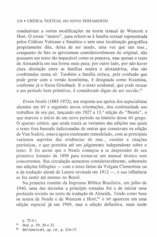 conduziram a outras modificações na teoria textual de Westcott e
Hort. O termo “neutro”, para referir-se à família textual representada
pelos Códices Vaticano e Sinaítico e sem uma localização geográfica
propriamente dita, deixa de ser usado, uma vez que tais mss.,
conquanto de fato se aproximem consideravelmente do original, não
possuem um texto tão impecável como se pensava, mas apenas o texto
de Alexandria em sua forma mais pura; por outro lado, por não haver
clara distinção entre as famílias neutra e alexandrina, elas são
combinadas numa só. Também a família siríaca, pela confusão que
pode gerar com a versão homônima, é designada como bizantina,
conforme já o fizera Griesbach. E o texto ocidental, que pode recuar
a um período bem primitivo, é considerado digno de ser ouvido.6
1
Erwin Nestie (1883-1972), em resposta aos apelos dos especialistas
alemães em NT e seguindo novas orientações, deu continuidade aos
trabalhos de seu pai, lançando em 1927 a 13.a edição do “Nestle”, o
que marcou o início de um novo período na história desse NT grego.
O aparato crítico, que ainda trazia as variantes das edições nas quais
o texto fora baseado (adicionadas de outras que constavam na edição
de Von Soden), estava agora totalmente remodelado, com as principais
variantes supridas das evidências de mss., versões e citações
patrísticas, o que permitia até um julgamento independente sobre o
texto. E foi assim que o Nestle começou a se desprender de seu
primitivo formato de 1898 para tornar-se um manual técnico sem
concorrentes. Sua circulação aumentou consideravelmente, sobretudo
nas edições bilíngües — com o texto latino da Vulgata Clementina ou
o da tradução alemã de Lutero revisada em 1912 —, e sua influência
se fez sentir até mesmo no Brasil.
Na primeira reunião da Imprensa Bíblica Brasileira, em julho de
1940, uma das decisões a princípio tomadas foi a de iniciar uma
profunda revisão no texto da tradução de Almeida. Tendo como base
os textos de Nestle e de Westcott e Hort,62 o NT apareceu em uma
edição especial já em 1949, mas a edição definitiva, mais tarde
p. 72-6.)
6
1 Ibid, p. 59, 30 e 32.
62 Bittencourt, op. cit., p. 216-17.
134 • CRÍTICA TEXTUAL DO NOVO TESTAMENTO
 