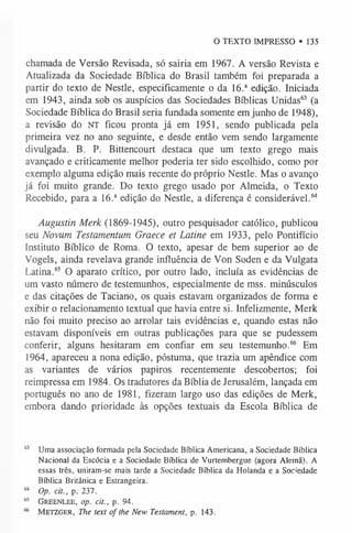 O TEXTO IMPRESSO • 135
chamada de Versão Revisada, só sairia em 1967. A versão Revista e
Atualizada da Sociedade Bíblica do Brasil também foi preparada a
partir do texto de Nestle, especificamente o da 16.a edição. Iniciada
em 1943, ainda sob os auspícios das Sociedades Bíblicas Unidas6
3 (a
Sociedade Bíblica do Brasil seria fundada somente em junho de 1948),
a revisão do NT ficou pronta já em 1951, sendo publicada pela
primeira vez no ano seguinte, e desde então vem sendo largamente
divulgada. B. P. Bittencourt destaca que um texto grego mais
avançado e criticamente melhor poderia ter sido escolhido, como por
exemplo alguma edição mais recente do próprio Nestle. Mas o avanço
já foi muito grande. Do texto grego usado por Almeida, o Texto
Recebido, para a 16.a edição do Nestle, a diferença é considerável.6
4
Augustin Merk (1869-1945), outro pesquisador católico, publicou
seu Novum Testamentum Graece et Latine em 1933, pelo Pontifício
Instituto Bíblico de Roma. O texto, apesar de bem superior ao de
Vogels, ainda revelava grande influência de Von Soden e da Vulgata
Latina.6
5 O aparato crítico, por outro lado, incluía as evidências de
um vasto número de testemunhos, especialmente de mss. minúsculos
e das citações de Taciano, os quais estavam organizados de forma e
exibir o relacionamento textual que havia entre si. Infelizmente, Merk
não foi muito preciso ao arrolar tais evidências e, quando estas não
estavam disponíveis em outras publicações para que se pudessem
conferir, alguns hesitaram em confiar em seu testemunho.6
6 Em
1964, apareceu a nona edição, póstuma, que trazia um apêndice com
as variantes de vários papiros recentemente descobertos; foi
reimpressa em 1984. Os tradutores da Bíblia de Jerusalém, lançada em
português no ano de 1981, fizeram largo uso das edições de Merk,
embora dando prioridade às opções textuais da Escola Bíblica de
6
3 Uma associação formada pela Sociedade Bíblica Americana,a Sociedade Bíblica
Nacional da Escócia e a Sociedade Bíblica de Vurtembergue (agora Alemã). A
essas três, uniram-se mais tarde a Sociedade Bíblica da Holanda e a Sociedade
Bíblica Britânica e Estrangeira.
64 Op. cit., p. 237.
65 Greenlee, op. cit., p. 94.
66 M etzger, The text of the New Testament, p. 143.
 