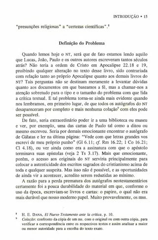 “presunções religiosas” a “certezas científicas”.8
Definição do Problema
Quando lemos hoje o n t , será que de fato estamos lendo aquilo
que Lucas, João, Paulo e os outros autores escreveram tantos séculos
atrás? Não teria a ordem de Cristo em Apocalipse 22.18 e 19,
proibindo qualquer alteração no texto desse livro, sido contrariada
com relação tanto ao próprio Apocalipse quanto aos demais livros do
NT? Tais perguntas não se destinam meramente a levantar dúvidas
quanto aos documentos em que baseamos a fé, mas a chamar-nos a
atenção sobretudo para o tipo e o tamanho do problema com que lida
a crítica textual. E tal problema torna-se ainda mais evidente quando
nos lembramos, em primeiro lugar, de que todos os autógrafos do NT
desapareceram por completo e mais nenhuma colação9 com eles pode
ser possível.
De fato, seria extraordinário poder ir a uma biblioteca ou museu
e ver, por exemplo, uma das cartas de Paulo tal como a ditou ou
mesmo escreveu. Seria por demais emocionante encontrar o autógrafo
de Gálatas e ler na última página: “Vede com que letras grandes vos
escrevi de meu próprio punho” (G1 6.11; cf. Rm 16.22; 1 Co 16.21;
Cl 4.18), ou ver ainda como era a assinatura com que o apóstolo
terminava suas epístolas (veja 2 Ts 3.17). Mais que emocionante,
porém, o acesso aos originais do n t serviria principalmente para
colocar a autenticidade dos escritos sagrados do cristianismo acima de
toda e qualquer suspeita. Mas isso não é possível, e as oportunidades
de ainda vir a acontecer, acredito serem reduzidas ao mínimo.
A razão para a perda prematura dos autógrafos neotestamentários
certamente foi a pouca durabilidade do material em que, conforme o
uso da época, escreviam-se livros e cartas: o papiro, o qual não era
mais durável que nosso moderno papel. Muito provavelmente, os mss.
INTRODUÇÃO • 15
8 H. E. DANA, El Nuevo Testamento ante la crítica, p. 10.
9 Colação: confronto da cópia de um ms. com o original ou com outra cópia, para
verificar a correspondência entre os respectivos textos e assim analisar a maior
ou menor autoridade para a escolha do texto exato.
 