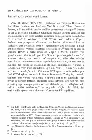136 • CRÍTICA TEXTUAL DO NOVO TESTAMENTO
Jerusalém, dos padres dominicanos.
José M. Bover (1877-1954), professor de Teologia Bíblica em
Barcelona, publicou em 1943 seu Novi Testamenti Biblia Graeca et
Latina, a última edição crítica católica que merece destaque.6
7Depois
de ter colecionado e avaliado evidências textuais durante cerca de dez
anos, elaborou um texto eclético com base principalmente nas edições
de Tischendorf, Westcott e Hort, Weiss, Von Soden e Vogels.
Embora um prospecto afirmasse que haviam sido escolhidas as
variantes que contavam com o “testemunho dos melhores e mais
antigos códices, versões e autores eclesiásticos”,6
8 percebe-se que na
verdade Bover, à semelhança de Vogels e Merk, também fora
grandemente influenciado por Von Soden e pela Vulgata Latina.6
9 O
aparato crítico, que trazia informações extraídas das edições
consultadas, comentava apenas as principais variantes, se bem que na
maioria das vezes as evidências de mss. minúsculos, versões e
lecionários eram mais abundantes que em Nestle. Foram publicadas
ao todo cinco edições até 1968, e em 1977 apareceu reformulada por
José 0 ’Callaghan com o título Nuevo Testamento Trilingüe, trazendo
também uma versão castelhana; o aparato crítico foi ampliado com
novas evidências textuais, incluindo-se as extraídas dos papiros, mas
o texto grego, em que pese a revisão efetuada por 0 ’Callaghan, não
sofreu muitas mudanças.7
0 A segunda edição, de 1988, foi
enriquecida apenas com algumas informações bibliográficas.
67 Em 1981, Gianfranco Nolli publicou em Roma seu Novum Testamentum Graece
etLatine, com o texto grego acompanhado da Nova Vulgata, que consiste numa
nova e oficial versão latina da Bíblia iniciada em 1965, a pedido do Papa Paulo
vi, e concluída em 1979. Como essa nova versão fosse elaborada com base em
recentes edições críticas hebraicas e gregas, a edição de Nolli apresenta várias
anomalias, uma vez que ele editou um texto grego diferente. Seu aparato crítico
também deixa muito a desejar (veja Aland & Aland, op. cit., p. 223).
6
8 Ap. Metzger, Chapters in the history of the New Testament textual criticism, p.
137.
69 Grenlee, op. cit., p. 94.
70 Aland & Aland, op. cit., p. 25.
 