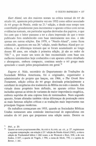 O TEXTO IMPRESSO • 137
Kurt Aland, um dos maiores nomes na crítica textual do NT do
século XX, apareceu pela primeira vez em 1952 como editor associado
do NT grego de Nestle, então na 21.a edição, e desde esse tempo tem
contribuído grandemente para incrementar o aparato crítico com novas
evidências textuais, em particular aquelas derivadas dos papiros, o que
fez com que o leitor passasse a ter a clara impressão de que o texto
publicado fora estabelecido com base inteiramente nos mss. e não
apenas em outras edições. Em 1979, o “Nestle-Aland”, como ficou
conhecido, apareceu em sua 26.aedição, tendo Barbara Aland por co-
editora, e as diferenças textuais que se foram acumulando ao longo
desses 80 anos, em relação à primeira edição, já são ao redor de
700;7
1 e, por trazer um texto de fato reconstituído com base nos
melhores testemunhos hoje conhecidos e um aparato crítico detalhado
e abrangente, embora compacto, continua sendo o NT grego mais
apreciado e usado pelos pesquisadores em geral.7
2
Eugene A. Nida, secretário do Departamento de Traduções da
Sociedade Bíblica Americana, foi o originador, organizador e
administrador do projeto que lançou, em 1966, o The Greek New
Testament, edição crítica do n t grego destinada principalmente a
satisfazer às exigências dos tradutores da Bíblia em todo o mundo. Em
virtude desse propósito bem definido, no aparato crítico foram
incluídas apenas as séries de variantes de maior importância exegética,
embora supridas de uma copiosa lista de testemunhos. Num segundo
aparato, foram alistadas também várias diferenças de pontuação entre
as mais famosas edições críticas e as traduções mais importantes nas
principais línguas modernas.
Os trabalhos começaram em 1955, quando as Sociedades Bíblicas
Unidas nomearam uma comissão internacional de especialistas em
estudos do NT para que preparasse uma edição assim. Dentre os
7
1 Ibid., p. 20.
72 Quanto ao texto propriamente dito, Aland & A la n d , op. cit., p. 27, registraram
a seguinte comparação: em relação à25.aedição do Nestle-Aland (1963), a oitava
edição de Tischendorf difere 1 262 vezes; a de Westcott e Hort, 558; a de von
Soden, 2 047; a quarta de Vogels, 1 996; a nona de Merk, 770; e a quinta de
Bover, 1 161.
 