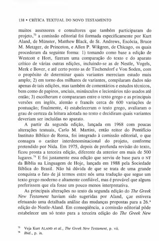 138 • CRÍTICA TEXTUAL DO NOVO TESTAMENTO
muitos assessores e consultores que também participaram do
projeto,7
3 a comissão editorial foi formada especificamente por Kurt
Aland, de Münster, Matthew Black, de St. Andrews, Escócia, Bruce
M. Metzger, de Princeton, e Allen P. Wikgren, de Chicago, os quais
procederam da seguinte forma: 1) tomando como base a edição de
Westcott e Hort, fizeram uma comparação do texto e do aparato
crítico de várias outras edições, incluindo-se as de Nestle, Vogels,
Merk e Bover, e até certo ponto as de Tischendorf e Von Soden, com
o propósito de determinar quais variantes mereciam estudo mais
amplo; 2) em torno dos milhares de variantes, compilaram dados não
apenas de tais edições, mas também de comentários e estudos técnicos,
bem como de papiros, unciais, minúsculos e lecionários não usados até
então; 3) escolheram e compararam entre o texto grego e as principais
versões em inglês, alemão e francês cerca de 600 variações de
pontuação; finalmente, 4) estabeleceram o texto grego, avaliaram o
grau de certeza da leitura adotada no texto e decidiram quais variantes
deveriam ser incluídas no aparato.
A partir da segunda edição, lançada em 1968 com poucas
alterações textuais, Cario M. Martini, então reitor do Pontifício
Instituto Bíblico de Roma, foi integrado à comissão editorial, o que
consagra o caráter interdenominacional do projeto, conforme
pretendido por Nida. Em 1975, depois de profunda revisão do texto,
ficou pronta a terceira edição, diferente da anterior em mais de 500
lugares.74 E foi justamente essa edição que serviu de base para o NT
da Bíblia na Linguagem de Hoje, lançada em 1988 pela Sociedade
Bíblica do Brasil. Não há dúvida de que se trata de uma grande
conquista o fato de já termos entre nós uma tradução que segue um
texto grego moderno e altamente confiável, mas é provável que alguns
preferissem que ela fosse um pouco menos interpretativa.
As principais alterações no texto da segunda edição do The Greek
New Testament haviam sido sugeridas por Aland, que estivera
efetuando uma detalhada análise das mudanças propostas para a 26.a
edição do Nestle-Aland. Em conseqüência, a comissão editorial pôde
estabelecer um só texto para a terceira edição do The Greek New
13 Veja Kurt Ala n d et al., The Greek New Testament, p. vii.
74 Ibid., p. ix.
 
