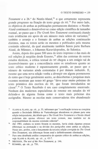 O TEXTO IMPRESSO • 139
Testament e a 26.a do Nestle-Aland,7
5 o que certamente representa
grande progresso na fixação do texto grego do NT.76 Por outro lado,
os objetivos de ambas as publicações permanecem distintos: o Nestle-
Aland continuará a desenvolver-se como edição científica de tamanho
manual, ao passo que o The GreekNew Testament continuará citando
mais evidências em apoio de um número mais seleto de variantes;7
7
também o arranjo e o formato de ambas as edições continuarão
distintos, mas os textos serão os mesmos e publicados pela mesma
comissão editorial, da qual atualmente também fazem parte Barbara
Aland, de Münster, e Johannes Karavidopoulos, de Salonica.
Assim, depois dos quase 500 anos do texto impresso e das mais de
mil edições já surgidas desde Erasmo,7
8 além das centenas de outros
estudos técnicos, a crítica textual do NT chegou a um estágio tal de
desenvolvimento que a concordância entre os estudiosos quanto ao
texto crítico moderno é espantosamente grande, ao passo que o
número de variantes ainda contestadas é por demais reduzido. E,
mesmo que uma nova edição venha a divergir em alguns pormenores
do texto que é hoje geralmente aceito, as descobertas e pesquisas mais
recentes mostram que nosso NT grego “deve estar muito próximo do
texto primitivo dos escritos do NT, que foram introduzidos no
cânon”.7
9 O Texto Recebido é um caso completamente encerrado.
Nenhum dos modernos especialistas de renome em estudos do NT
defende-o de alguma forma como o texto mais próximo dos
autógrafos. Mesmo as escolas mais conservadoras têm abandonado
75 Ala n d & Al a n d , op. cit., p. 33, informam que “a unificação tornou-se completa
quando a Sociedade Bíblica de Vurtembergue abandonou os planos para uma
edição independente, decidindo que o The Greek New Testament e o Nestle-Aland
poderiam não apenas oferecer um texto comum, mas também ser de
responsabilidade da mesma comissão editorial”.
76 Até 1983, embora os textos fossem os mesmos, havia ainda algumas poucas
diferenças na pontuação e na divisão dos parágrafos entre ambas as edições.
Nesse ano, porém, com o lançamento da terceira edição corrigida do The Greek
New Testament, tais diferenças foram total e definitivamente eliminadas.
77 Para uma detalhada análise comparativa do aparato crítico de ambas as edições,
veja Aland & A la n d , op. cit., p. 43-7.
78 M e t z g e r , The text of the New Testament, p. 146.
79 KÜMMEL, op. cit., p. 731.
 