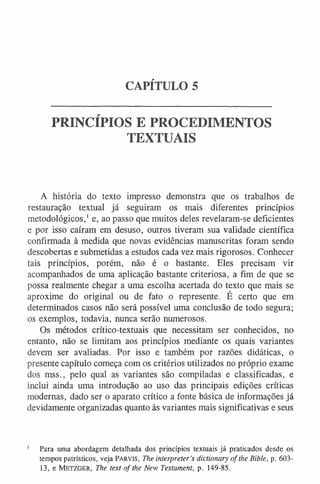 CAPÍTULO 5
PRINCÍPIOS E PROCEDIMENTOS
TEXTUAIS
A história do texto impresso demonstra que os trabalhos de
restauração textual já seguiram os mais diferentes princípios
metodológicos,1e, ao passo que muitos deles revelaram-se deficientes
e por isso caíram em desuso, outros tiveram sua validade científica
confirmada à medida que novas evidências manuscritas foram sendo
descobertas e submetidas a estudos cada vez mais rigorosos. Conhecer
tais princípios, porém, não é o bastante. Eles precisam vir
acompanhados de uma aplicação bastante criteriosa, a fim de que se
possa realmente chegar a uma escolha acertada do texto que mais se
aproxime do original ou de fato o represente. É certo que em
determinados casos não será possível uma conclusão de todo segura;
os exemplos, todavia, nunca serão numerosos.
Os métodos crítico-textuais que necessitam ser conhecidos, no
entanto, não se limitam aos princípios mediante os quais variantes
devem ser avaliadas. Por isso e também por razões didáticas, o
presente capítulo começa com os critérios utilizados no próprio exame
dos mss., pelo qual as variantes são compiladas e classificadas, e
inclui ainda uma introdução ao uso das principais edições críticas
modernas, dado ser o aparato crítico a fonte básica de informações já
devidamente organizadas quanto às variantes mais significativas e seus
1 Para uma abordagem detalhada dos princípios textuais já praticados desde os
tempos patrísticos, veja Parvis, The interpreter’s dictionary o f the Bible, p. 603-
13, e Metzger, The text of the New Testament, p. 149-85.
 
