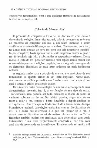 respectivos testemunhos, sem o que qualquer trabalho de restauração
textual seria impossível.
Colação de Manuscritos2
O processo de comparar o texto de um documento com outro é
denominado colação. Em crítica textual, colação comumente refere-se
ao processo de comparar um ms. a um texto impresso e assim
verificar as eventuais diferenças entre ambos. Consegue-se, com isso,
ter à mão todo o texto do novo ms. sem que seja necessário imprimi-
lo por completo; basta apenas que o texto impresso contra o qual o
ms. fora colado seja lido, e substituídas as respectivas variantes. Desse
modo, o texto do ms. pode ser mantido num espaço muito menor que
o necessário para uma edição completa, com a segunda vantagem de
os elementos distintivos de cada texto poderem ser mais facilmente
notados.
A segunda razão para a colação de um ms. é o acréscimo de seu
testemunho ao aparato crítico de um texto impresso. Nesse caso,
obviamente, o melhor procedimento é colar o ms. contra o texto no
qual o aparato crítico está sendo usado.
Uma terceira razão para a colação de um ms. é a checagem de suas
características textuais, isto é, a verificação de seu tipo de texto.
Teoricamente, isso poderia ser feito mediante o exame de todas as
variantes substanciais do ms. Na prática, porém, o que se costuma
fazer é colar o ms. contra o Texto Recebido e depois analisar as
divergências. Uma vez que o Texto Recebido é basicamente do tipo
bizantino, o resultado da colação revelará as leituras não-bizantinas do
ms., e a soma das diferenças é o que vai indicar se o ms. é
essencialmente bizantino ou não-bizantino. As variantes do Texto
Recebido também podem ser analisadas para determinar com quais
testemunhos o ms. mais freqüentemente concorda e, por fim, com
qual tipo de texto pode ser identificado. Também pode ser muito útil
2 Baseado principalmente em Gr ee n l ee, Introduction to New Testament textual
criticism, p. 135-41. Veja também M e t zg er , Manuscripts ofthe Greek Bible, p.
52-3.
142 • CRÍTICA TEXTUAL DO NOVO TESTAMENTO
 