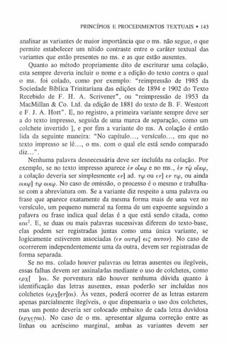 PRINCÍPIOS E PROCEDIMENTOS TEXTUAIS • 143
analisar as variantes de maior importância que o ms. não segue, o que
permite estabelecer um nítido contraste entre o caráter textual das
variantes que estão presentes no ms. e as que estão ausentes.
Quanto ao método propriamente dito de escriturar uma colação,
esta sempre deveria incluir o nome e a edição do texto contra o qual
o ms. foi colado, como por exemplo: “reimpressão de 1985 da
Sociedade Bíblica Trinitariana das edições de 1894 e 1902 do Texto
Recebido de F. H. A. Scrivener”, ou “reimpressão de 1953 da
MacMillan & Co. Ltd. da edição de 1881 do texto de B. F. Westcott
e F. J. A. Hort”. E, no registro, a primeira variante sempre deve ser
a do texto impresso, seguida de uma marca de separação, como um
colchete invertido ], e por fim a variante do ms. A colação é então
lida da seguinte maneira: “No capítulo..., versículo..., em que no
texto impresso se lê..., o ms. com o qual ele está sendo comparado
diz...”.
Nenhuma palavra desnecessária deve ser incluída na colação. Por
exemplo, se no texto impresso aparece èv óíklú e no ms., ev râ óíkw,
a colação deveria ser simplesmente ep] ad. rw ou ev] ev tu>, ou ainda
o ik o j ] to) oiKoj. No caso de omissão, o processo é o mesmo e trabalha-
se com a abreviatura om. Se a variante diz respeito a uma palavra ou
frase que aparece exatamente da mesma forma mais de uma vez no
versículo, um pequeno numeral na forma de um expoente seguindo a
palavra ou frase indica qual delas é a que está sendo citada, como
Km2. E, se duas ou mais palavras sucessivas diferem do texto-base,
elas podem ser registradas juntas como uma única variante, se
logicamente estiverem associadas (ev avrw] eiç avrov). No caso de
ocorrerem independentemente uma da outra, devem ser registradas de
forma separada.
Se no ms. colado houver palavras ou letras ausentes ou ilegíveis,
essas falhas devem ser assinaladas mediante o uso de colchetes, como
epx ] o í í . Se porventura não houver nenhuma dúvida quanto à
identificação das letras ausentes, essas poderão ser incluídas nos
colchetes (epx[er]m). Às vezes, poderá ocorrer de as letras estarem
apenas parcialmente ilegíveis, o que dispensaria o uso dos colchetes,
mas um ponto deveria ser colocado embaixo de cada letra duvidosa
(epxeTca). No caso de o ms. apresentar alguma correção entre as
linhas ou acréscimo marginal, ambas as variantes devem ser
 