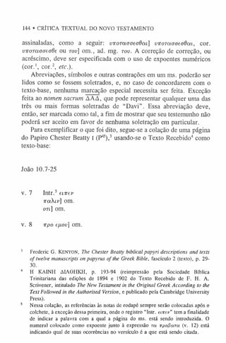 144 • CRÍTICA TEXTUAL DO NOVO TESTAMENTO
assinaladas, como a seguir: vKOTotaaeadm] viroToiooeodoii, cor.
VToraaaeaôe ou tou] om., ad. mg. tov. A correção de correção, ou
acréscimo, deve ser especificada com o uso de expoentes numéricos
(cor.1
, cor.2, etc.).
Abreviações, símbolos e outras contrações em um ms. poderão ser
lidos como se fossem soletrados, e, no caso de concordarem com o
texto-base, nenhuma marcação especial necessita ser feita. Exceção
feita ao nomen sacrum ÁAA, que pode representar qualquer uma das
três ou mais formas soletradas de “Davi”. Essa abreviação deve,
então, ser marcada como tal, a fim de mostrar que seu testemunho não
poderá ser aceito em favor de nenhuma soletração em particular.
Para exemplificar o que foi dito, segue-se a colação de uma página
do Papiro Chester Beatty I (P4
5),3 usando-se o Texto Recebido4 como
texto-base:
João 10.7-25
v. 7 Intr.5 enrev
TraXii»] om.
on] om.
v. 8 irpo efxov] om.
3 Frederic G. KENYON, The Chester Beatty biblical papyri descriptions and texts
of twelve manuscripts on papyrus of the Greek Bible, fascículo 2 (texto), p. 29-
30.
4 H KAINH ÀIAGHKH, p. 193-94 (reimpressão pela Sociedade Bíblica
Trinitariana das edições de 1894 e 1902 do Texto Recebido de F. H. A.
Scrivener, intitulado The New Testament in the Original Greek According to the
Text Followed in the Authorised Version, e publicado pela Cambridge University
Press).
5 Nessa colação, as referências às notas de rodapé sempre serão colocadas após o
colchete, à exceção dessa primeira, onde o registro “Intr. eiirev” tem a finalidade
de indicar a palavra com a qual a página do ms. está sendo introduzida. O
numeral colocado como expoente junto à expressão to. irpolíara (v. 12) está
indicando qual de suas ocorrências no versículo é a que está sendo citada.
 
