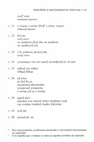 e ia i]6 eioiv
rjKouaav] rinovoev
.1 1 o Troiixrjv o /caAoç (bis)]1 o /caXoç ttoí/x^ v
T id r)0 iv] ô lô w o lv
. 12 <5e] om.
eifft] eonv
r a TTpofioiTOi lôia] lÒloí Ta TvpofíaTa
Ta irpofiara3] om.
.1 3 o òe fuodaiToç <j)evyei] om.
eon] eonv
. 14 'yivLúOKOjiai vtto tíúv efuav] 'ylvo)ok[ouol] fxe r a ey.a
. 15 nadwç] u a i nadaiç
n d rjfiL] Ô
í Ô
u /
xl
. 1 6 a] airep
fie ôei] òei fie
anovoovoi] a[Kovoov]oLV
ye vrja e ra í] yevrjoovTaL
o 7Tarijp fie] fie o Tra rrip
. 18 a ip ei] rjpev
eÇovoiav eyu 7ra<.i'] ira X iv e£ov[ot.av eyu>]
T7jv eproXrjv eXa(3ov] eXa(3ov [e]vToXrjv
. 19 ovv] om.
. 20 avTw v] ad. ort
PRINCÍPIOS E PROCEDIMENTOS TEXTUAIS • 145
Para certos propósitos, as diferenças envolvendo o v (ni) eufônico não necessitam
ser registradas.
O bis significa que a variação se repete na segunda ocorrência da expressão.
 