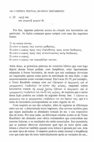 146 • CRÍTICA TEXTUAL DO NOVO TESTAMENTO
v. 22 rotç] om.
/c a t x eLll<
~
úv Xeíl^wv
Por fim, algumas palavras acerca da colação dos lecionários em
particular. As lições começam quase sempre com uma das seguintes
frases:
1) Tio Kcupw eneivw,
2) envev o Kvpioç tolç eavrov /jLOidrjratç,
3) enrev o Kvpioç xpoç tovç erivdoT(xç irpoç avrov lovòaiovç,
4) enrev o Kvpioç irpoç tovç ireirLOTevKOTaç auTui lovômovç,
5) eiirev o Kvpioç,
6) enrev o Kvpioç tt]v irapoipor)v TavTrjv.
Além disso, as primeiras palavras do versículo bíblico que vem logo
depois dessas frases podem, com freqüência, estar ligeiramente
adaptadas à forma lecionária, de modo que tais mudanças deveriam
ser registradas apenas como parte da introdução de uma lição, e não
necessariamente como variante textual. Em Lucas 20.19, por exemplo,
o Texto Recebido começa com Koti èÇrjTTjootv oi àpx^pelç kolí oi
ypafÁfJLaTeLÇ hirc^ocXeiv èir'avròv ràç xe^Pa Ç, enquanto certos
lecionários trazem tw Koupw eneívu èÇrjTovv oi àpxt-epelç uai oi
ypafxfjLaTeíç ÈTn(3oieiv eiri tòv lv ràç xetpoiÇ, de maneira que o início
dessa lição poderia ser colado da seguinte forma: Intr. 1 e^Tovv ot
apx^P^ç Koti ot Ypa/x/xaretç tirifdaXeLV (-/kl tov Itjoovv toíç, que é o
texto do lecionário correspondente ao texto regular do NT.
Com respeito ao uso das colações, além de registrar as diferenças
entre um ms. e determinado texto impresso, elas servem também para
que sejam analisadas as afinidades textuais do ms. e seu respectivo
tipo de texto. Por essa razão, as diferenças coladas (como as do Texto
Recebido) são alistadas com vários testemunhos que concordam nas
mesmas leituras, e os resultados são então sumariados. Isso permitiria
que se pudesse observar claramente qual tipo de texto apóia cada
leitura e observar também quando uma leitura é apoiada por um, dois
ou mais tipos de textos. O sumário poderia ainda mostrar a freqüência
com que cada tipo de texto individualmente apóia as variantes do ms.,
 
