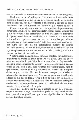 148 • CRÍTICA TEXTUAL DO NOVO TESTAMENTO
sua concordância com o consenso dos testemunhos do mesmo grupo.
Finalmente, se alguém desejasse determinar da forma mais exata
possível a linhagem textual de um ms., poderia estudar as variantes
com as quais seu ms. não concorda e determinar a que tipo de texto
pertencem. Isso vai fornecer um contraste que poderá ajudar a
confirmar o tipo de texto do ms. em questão. Reportando-nos
novamente ao suposto ms. cesareense referido logo acima, as variantes
que ele não registra são basicamente do tipo alexandrino e raramente
do tipo ocidental. Mas um estudo dessas variantes opostas tem ainda
outro valor se, por exemplo, um ms. se caracteriza por leituras
alexandrinas em suas variantes do Texto Recebido, mas verifica-se,
por outro lado, que há um considerável número de leituras
alexandrinas que o ms. não registra, então não se poderá dizer que ele
seja completamente um testemunho alexandrino, senão que tem um
caráter parcialmente alexandrino.
A determinação e análise dessas variantes opostas é particularmente
importante no exame do texto de um Pai da Igreja. Uma vez que o
texto de uma citação patrística do NT é naturalmente fragmentária,
ninguém poderia meramente assumir 1) que o escritor seguiu apenas
o tipo de texto com o qual suas variantes estão identificadas, nem 2)
que seu texto é bizantino onde quer que ele não tenha citado um apoio
de outro grupo textual. No caso de muitas passagens, nem todas as
informações estarão disponíveis. Portanto, ao passo que a análise da
citação de um Pai da Igreja revele o tipo de texto por ele usado, a
análise das citações opostas é necessária para determinar se ele seguiu
totalmente o mesmo tipo de texto ou se há consideráveis elementos de
seu tipo de texto que ele não seguiu.
Concluindo, poderia ser dito que a colação de um ms., enquanto
requer meticulosa atenção para detalhes, pode ser, segundo Greenlee,
tanto pessoalmente gratificante quanto uma significativa contribuição
para os trabalhos textuais.8
Op. cit., p. 141.
 