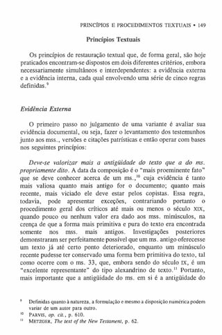 PRINCÍPIOS E PROCEDIMENTOS TEXTUAIS • 149
Princípios Textuais
Os princípios de restauração textual que, de forma geral, são hoje
praticados encontram-se dispostos em dois diferentes critérios, embora
necessariamente simultâneos e interdependentes: a evidência externa
e a evidência interna, cada qual envolvendo uma série de cinco regras
definidas.9
Evidência Externa
O primeiro passo no julgamento de uma variante é avaliar sua
evidência documental, ou seja, fazer o levantamento dos testemunhos
junto aos mss., versões e citações patrísticas e então operar com bases
nos seguintes princípios:
Deve-se valorizar mais a antigüidade do texto que a do ms.
propriamente dito. A data da composição é o “mais proeminente fato”
que se deve conhecer acerca de um ms.,1
0 cuja evidência é tanto
mais valiosa quanto mais antigo for o documento; quanto mais
recente, mais viciado ele deve estar pelos copistas. Essa regra,
todavia, pode apresentar exceções, contrariando portanto o
procedimento geral dos críticos até mais ou menos o século XIX,
quando pouco ou nenhum valor era dado aos mss. minúsculos, na
crença de que a forma mais primitiva e pura do texto era encontrada
somente nos mss. mais antigos. Investigações posteriores
demonstraram ser perfeitamente possível que um ms. antigo oferecesse
um texto já até certo ponto deteriorado, enquanto um minúsculo
recente pudesse ter conservado uma forma bem primitiva do texto, tal
como ocorre com o ms. 33, que, embora sendo do século IX, é um
“excelente representante” do tipo alexandrino de texto.1
1 Portanto,
mais importante que a antigüidade do ms. em si é a antigüidade do
9 Definidas quanto à natureza, a formulação e mesmo a disposição numérica podem
variar de um autor para outro.
10 Pa r v is, op. cit., p. 610.
1
1 M e t zg er , The text o f the New Testament, p. 62.
 
