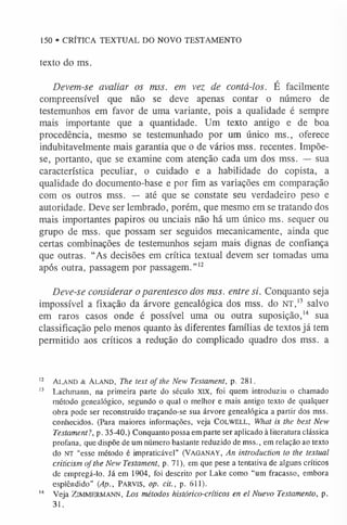150 • CRÍTICA TEXTUAL DO NOVO TESTAMENTO
texto do ms.
Devem-se avaliar os mss. em vez de contá-los. É facilmente
compreensível que não se deve apenas contar o número de
testemunhos em favor de uma variante, pois a qualidade é sempre
mais importante que a quantidade. Um texto antigo e de boa
procedência, mesmo se testemunhado por um único ms., oferece
indubitavelmente mais garantia que o de vários mss. recentes. Impõe-
se, portanto, que se examine com atenção cada um dos mss. — sua
característica peculiar, o cuidado e a habilidade do copista, a
qualidade do documento-base e por fim as variações em comparação
com os outros mss. — até que se constate seu verdadeiro peso e
autoridade. Deve ser lembrado, porém, que mesmo em se tratando dos
mais importantes papiros ou unciais não há um único ms. sequer ou
grupo de mss. que possam ser seguidos mecanicamente, ainda que
certas combinações de testemunhos sejam mais dignas de confiança
que outras. “As decisões em crítica textual devem ser tomadas uma
após outra, passagem por passagem.”1
2
Deve-se considerar o parentesco dos mss. entre si. Conquanto seja
impossível a fixação da árvore genealógica dos mss. do N T,13 salvo
em raros casos onde é possível uma ou outra suposição,1
4 sua
classificação pelo menos quanto às diferentes famílias de textos já tem
permitido aos críticos a redução do complicado quadro dos mss. a
12 a l a n d & A la n d , The text of the New Testament, p. 281.
1
3 Lachmann, na primeira parte do século XIX, foi quem introduziu o chamado
método genealógico, segundo o qual o melhor e mais antigo texto de qualquer
obra pode ser reconstruído traçando-se sua árvore genealógica a partir dos mss.
conhecidos. (Para maiores informações, veja COLWELL, What is the best New
Testament?, p. 35-40.) Conquanto possa em parte ser aplicado à literatura clássica
profana, que dispõe de um número bastante reduzido de mss., em relação ao texto
do NT “esse método é impraticável” (VAGANAY, An introduction to the textual
criticism of the New Testament, p. 71), em que pese a tentativa de alguns críticos
de empregá-lo. Já em 1904, foi descrito por Lake como “um fracasso, embora
esplêndido” (Ap., Pa r v is, op. cit., p. 611).
1
4 Veja Z im m erm ANN, Los métodos histórico-críticos en el Nuevo Testamento, p.
31.
 