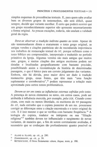 simples esquemas de procedências textuais. E, para quem sabe avaliar
bem os diversos grupos de testemunhos, não será difícil, quase
sempre, decidir que variante escolher. É certo que poderá ocorrer que
um grupo reconhecidamente superior não apresente necessariamente
a forma original. As poucas exceções, todavia, não anulam a validade
geral da regra.
Deve-se observar a tradição indireta quanto ao texto. Apesar de
não testemunharem direta e exatamente o texto grego original, as
antigas versões e citações patrísticas são de reconhecida importância
nos trabalhos de restauração textual do NT, porque refletem como o
texto bíblico era compreendido, interpretado e traduzido no período
primitivo da Igreja. Algumas versões são mais antigas que muitos
mss. gregos, e muitas citações dos antigos escritores podem ser
datadas e localizadas geograficamente com bastante precisão,
possibilitando assim a reconstituição da história de determinadas
passagens, o que é básico para um correto julgamento das variantes.
Embora, não há dúvida, peso maior deva ser dado à tradição
manuscrita grega, essas fontes, que têm mais “uma função
suplementar e corroborativa”,1
5 podem representar a solução mais
aproximada para certos textos problemáticos.
Devem-se ter em conta as influências externas sofridas pelo texto.
A presença de novos elementos no texto, em certos casos, pode ser
atribuída à influência exercida, por exemplo, pela LXX. Citando como
citam, com mais ou menos liberdade, os escritores do NT passagens
do AT, nada estranho que o copista posterior de um ms. procurasse
corrigir as diferenças entre a citação encontrada e o texto original da
LXX. E é isso mesmo o que se verifica com bastante freqüência.1
6 A
teologia do copista, tradutor ou intérprete ou sua “filiação
religiosa”1
7 também devem ter influenciado o surgimento de novas
variantes, de maneira que, a fim de serem corretamente avaliadas, é
necessário que se conheçam tão profundamente quanto possível os
1
5 Aland & Aland, op. cit., p. 280.
1
6 ZlMMERMANN, op. dt., p. 39.
1
7 Bittencourt, O Novo Testamento: cânon, língua, texto, p. 190.
PRINCÍPIOS E PROCEDIMENTOS TEXTUAIS *151
 