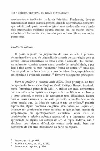 movimentos e tendências da Igreja Primitiva. Finalmente, deve-se
também estar atento quanto à possibilidade de determinados elementos
que, não fazendo parte do texto original, mas sendo autênticos e tendo
sido preservados mediante alguma tradição oral ou mesmo escrita,
encontraram facilmente seu caminho para o texto bíblico em cópias
posteriores.
152 • CRÍTICA TEXTUAL DO NOVO TESTAMENTO
Evidência Interna
O passo seguinte no julgamento de uma variante é procurar
determinar-lhe o grau de originalidade a partir de sua relação com as
demais formas alternativas do texto e com o contexto. Tal critério,
naturalmente, consiste apenas numa questão de probabilidade, e por
isso é tido como “a mais rudimentar forma de crítica”,1
8 tanto que
“nunca pode ser a única base para uma decisão crítica, especialmente
em oposição à evidência externa”.1
9Envolve os seguintes princípios:
Deve-se preferir a variante mais difícil. Esse princípio, de fácil
compreensão, foi estabelecido já no século xvin por Bengel, inspirado
numa formulação parecida de Mill. A análise dos mss. demonstrou
que a tendência do copista era sempre a de simplificar ou esclarecer
o texto original, e nunca a de acrescentar uma dificuldade. Dentre
duas ou mais variantes de um texto, portanto, a escolha deve recair
sobre aquela que, da ótica do copista e não do crítico,20 poderia
representar algum problema exegético, doutrinário ou lingüístico,
devendo ser consideradas como suspeitas as que exibem marcas de
simplificação ou aperfeiçoamento estilístico, ainda mais se
consideradas a relativa pobreza gramatical e a linguagem pouco
aprimorada de alguns dos autores do NT. A regra, todavia, não é
absoluta, pois alguma dificuldade textual pode muito bem ser
decorrente de um erro involuntário da parte do copista.
1
8 P arv is, op. cit., p. 609.
19 Ala n d & Al a n d , op. cit., p. 280.
20 B itte n c o u rt, op. cit., p. 190.
 