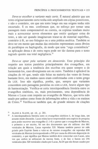 PRINCÍPIOS E PROCEDIMENTOS TEXTUAIS • 153
Deve-se escolher a variante mais curta. É natural admitir que um
texto originariamente curto tenha sido ampliado em cópias posteriores,
e não o contrário, em que um texto longo em sua origem tenha sido
encurtado. E os mss. confirmam que, no esforço por tornar uma
passagem mais compreensível ou correta, os copistas tendiam muito
mais a acrescentar novos elementos que omitir qualquer coisa do
texto, a não ser quando imaginavam tratar-se de material supérfluo,
contrário à fé, ao uso litúrgico ou a uma prática ascética. Também se
deve ter em mente que muitas das omissões representam casos óbvios
de parablepse ou haplografia, de modo que uma “cega consistência”
na aplicação dessa e de outra regra pode ser tão danosa para o texto
sagrado quanto sua total negligência.2
1
Deve-se optar pela variante em desacordo. Esse princípio diz
respeito aos textos paralelos principalmente dos evangelhos, em
relação aos quais a tendência dos escribas era quase sempre a de
harmonizá-los, caso divergissem um ou outro. Também é aplicável às
citações do NT que, tendo sido feitas na maioria das vezes de forma
bastante livre, em muitos casos eram conformadas com o texto grego
da LXX. Isso não significa, porém, que, sempre que variantes
concordem com passagens paralelas ou com a LXX, houve algum tipo
de harmonização. Verifica-se certa interdependência literária entre os
evangelhos sinóticos, ou, mais precisamente, uma dependência de
Mateus e Lucas com respeito ao evangelho de Marcos, que teria sido
usado por ambos como fonte de informações sobre a vida e os ensinos
de Cristo.22 Verifica-se também que, do grande número de citações
2
1 A la n d & A la n d , op. cit., p. 281.
22 A interdependência literária entre os evangelhos sinóticos é, de longa data, um
assunto muito discutido. Lucas relata haver empreendido uma espécie de pesquisa
para poder escrever seu evangelho (1.1-4) e parece que o evangelho de Marcos,
o primeiro a ser escrito, foi um dos documentos que ele utilizou: dos 661
versículos de Marcos, Lucas reproduz 320. Mateus também parece ter sido
guiado pelo Espírito Santo a valer-se do mesmo evangelho: ele reproduz 606
versículos de Marcos (correspondendo a 500 por causa da diferente disposição do
conteúdo), o que significa que Mateus também deve concordar com Lucas, uma
vez que ambos se utilizaram da mesma fonte, e de fato o fazem em 296
versículos (dos 320 versículos citados por Lucas, há 24 que não foram usados por
 